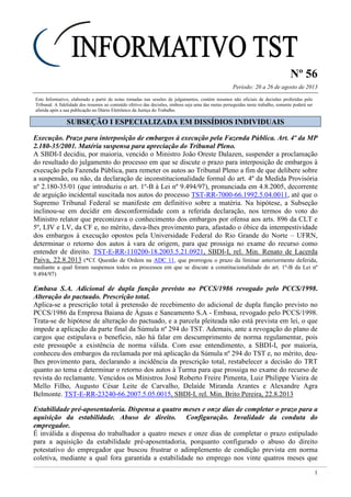 Nº 56
Período: 20 a 26 de agosto de 2013
1
Este Informativo, elaborado a partir de notas tomadas nas sessões de julgamentos, contém resumos não oficiais de decisões proferidas pelo
Tribunal. A fidelidade dos resumos ao conteúdo efetivo das decisões, embora seja uma das metas perseguidas neste trabalho, somente poderá ser
aferida após a sua publicação no Diário Eletrônico da Justiça do Trabalho.
SSUUBBSSEEÇÇÃÃOO II EESSPPEECCIIAALLIIZZAADDAA EEMM DDIISSSSÍÍDDIIOOSS IINNDDIIVVIIDDUUAAIISS
Execução. Prazo para interposição de embargos à execução pela Fazenda Pública. Art. 4º da MP
2.180-35/2001. Matéria suspensa para apreciação do Tribunal Pleno.
A SBDI-I decidiu, por maioria, vencido o Ministro João Oreste Dalazen, suspender a proclamação
do resultado do julgamento do processo em que se discute o prazo para interposição de embargos à
execução pela Fazenda Pública, para remeter os autos ao Tribunal Pleno a fim de que delibere sobre
a suspensão, ou não, da declaração de inconstitucionalidade formal do art. 4º da Medida Provisória
nº 2.180-35/01 (que introduziu o art. 1º-B à Lei nº 9.494/97), pronunciada em 4.8.2005, decorrente
de arguição incidental suscitada nos autos do processo TST-RR-7000-66.1992.5.04.0011, até que o
Supremo Tribunal Federal se manifeste em definitivo sobre a matéria. Na hipótese, a Subseção
inclinou-se em decidir em desconformidade com a referida declaração, nos termos do voto do
Ministro relator que preconizava o conhecimento dos embargos por ofensa aos arts. 896 da CLT e
5º, LIV e LV, da CF e, no mérito, dava-lhes provimento para, afastado o óbice da intempestividade
dos embargos à execução opostos pela Universidade Federal do Rio Grande do Norte – UFRN,
determinar o retorno dos autos à vara de origem, para que prossiga no exame do recurso como
entender de direito. TST-E-RR-110200-18.2003.5.21.0921, SBDI-I, rel. Min. Renato de Lacerda
Paiva, 22.8.2013 (*Cf. Questão de Ordem na ADC 11, que prorrogou o prazo da liminar anteriormente deferida,
mediante a qual foram suspensos todos os processos em que se discute a constitucionalidade do art. 1º-B da Lei nº
9.494/97)
Embasa S.A. Adicional de dupla função previsto no PCCS/1986 revogado pelo PCCS/1998.
Alteração do pactuado. Prescrição total.
Aplica-se a prescrição total à pretensão de recebimento do adicional de dupla função previsto no
PCCS/1986 da Empresa Baiana de Águas e Saneamento S.A - Embasa, revogado pelo PCCS/1998.
Trata-se de hipótese de alteração do pactuado, e a parcela pleiteada não está prevista em lei, o que
impede a aplicação da parte final da Súmula nº 294 do TST. Ademais, ante a revogação do plano de
cargos que estipulava o benefício, não há falar em descumprimento de norma regulamentar, pois
este pressupõe a existência de norma válida. Com esse entendimento, a SBDI-I, por maioria,
conheceu dos embargos da reclamada por má aplicação da Súmula nº 294 do TST e, no mérito, deu-
lhes provimento para, declarando a incidência da prescrição total, restabelecer a decisão do TRT
quanto ao tema e determinar o retorno dos autos à Turma para que prossiga no exame do recurso de
revista do reclamante. Vencidos os Ministros José Roberto Freire Pimenta, Luiz Philippe Vieira de
Mello Filho, Augusto César Leite de Carvalho, Delaíde Miranda Arantes e Alexandre Agra
Belmonte. TST-E-RR-23240-66.2007.5.05.0015, SBDI-I, rel. Min. Brito Pereira, 22.8.2013
Estabilidade pré-aposentadoria. Dispensa a quatro meses e onze dias de completar o prazo para a
aquisição da estabilidade. Abuso de direito. Configuração. Invalidade da conduta do
empregador.
É inválida a dispensa do trabalhador a quatro meses e onze dias de completar o prazo estipulado
para a aquisição da estabilidade pré-aposentadoria, porquanto configurado o abuso do direito
potestativo do empregador que buscou frustrar o adimplemento de condição prevista em norma
coletiva, mediante a qual fora garantida a estabilidade no emprego nos vinte quatros meses que
 