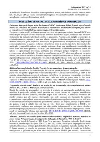 IInnffoorrmmaattiivvoo TTSSTT -- nnºº 55
Período: 12 a 18 de abril de 2012
3
A declaração de nulidade de decisão homologatória de acordo, em razão da colusão entre as partes
(art. 485, III, do CPC), é sanção suficiente em relação ao procedimento adotado, não havendo que
ser aplicada a multa por litigância de má-fé.
SSUUBBSSEEÇÇÃÃOO II EESSPPEECCIIAALLIIZZAADDAA EEMM DDIISSSSÍÍDDIIOOSS IINNDDIIVVIIDDUUAAIISS
Embargos. Interposição por meio do sistema E-DOC. Assinatura digital firmada por advogado
diverso do subscritor do recurso. Existência de instrumento de mandato outorgado para ambos
os causídicos. Irregularidade de representação. Não configuração.
É regular a representação na hipótese em que o recurso interposto por meio do sistema E-DOC vem
subscrito por advogado diverso daquele que procedeu à assinatura digital, desde que haja nos autos
instrumento de mandato habilitando ambos os causídicos. Ademais, em atenção ao princípio da
existência concreta, segundo o qual nas relações virtuais predomina aquilo que verdadeiramente
ocorre e não aquilo que é estipulado, tem-se que, se aposto nome de advogado diverso daquele que
assinou digitalmente o recurso, o efetivo subscritor do apelo é aquele cuja chave de assinatura foi
registrada, responsabilizando-se pela petição entregue, desde que devidamente constituído nos
autos. Com base nessa premissa, a SBDI-I, por unanimidade, examinando questão de ordem em
relação à representação processual, conheceu dos embargos porque cumpridos os requisitos
extrínsecos de admissibilidade. Na espécie, ressaltou-se que o STJ adota entendimento em outro
sentido, em razão da existência de norma expressa a exigir identidade entre o titular do certificado
digital usado para assinar o documento e o nome do advogado indicado como autor da petição (arts.
1º, § 2º, III, e 18 da Lei n.º 11.419/06 c/c arts. 18, § 1º e 21, I, da Resolução n.º 1, de 10/2/10, do
STJ). TST-E-RR-236600-63.2009.5.15.0071, SBDI-I, rel. Min. Aloysio Corrêa da Veiga.
12.4.2012.
Adicional de transferência. Devido. Transferências sucessivas e de curta duração.
Alterações sucessivas e de curta duração do local de prestação laboral configuram transferência
provisória, ensejando o pagamento do adicional respectivo. Com esse entendimento, a SBDI-I, por
maioria, não conheceu do recurso de embargos, na hipótese em que restou consignada a ocorrência
de três transferências no período de sete anos, cada uma delas de pouco mais de dois anos.
Vencidos os Ministros Ives Gandra da Silva Martins Filho e Maria Cristina Irigoyen Peduzzi. TST-
E-RR-804872-13.2001.5.09.0661, SBDI-I, rel. Min. Lelio Bentes Corrêa, 12.4.2012.
Progressão salarial anual. Ausência de avaliações de desempenho. Descumprimento de norma
interna. Art. 129 do CC. Diferenças salariais devidas.
Diante da omissão do empregador em proceder à avaliação de desempenho estabelecida como
requisito à progressão salarial anual prevista em norma interna da empresa, considera-se
implementada a referida condição, conforme dispõe o art. 129 do CC. A inércia do reclamado em
atender critérios por ele mesmo estabelecidos não pode redundar em frustração da legítima
expectativa do empregado de obter aumento salarial previsto em regulamento da empresa, sob pena
de se caracterizar condição suspensiva que submete a eficácia do negócio jurídico ao puro arbítrio
das partes, o que é vedado pelo art. 122 do CC. Com esse entendimento, a SBDI-I, por
unanimidade, conheceu dos embargos, por divergência jurisprudencial e, no mérito, deu-lhes
provimento para julgar procedente o pedido de diferenças salariais decorrente da progressão salarial
anual por desempenho obstada pelo recorrido. TST-E-ED-RR-25500-23.2005.5.05.0004, SBDI-I,
rel. Min. Augusto César Leite de Carvalho, 12.4.2012.
Bancário. Ausência de contrato para trabalho extraordinário. Pagamento mensal e habitual de
horas extras. Pré-contratação. Configuração. Aplicação da Súmula n.º 199, I, do TST.
A diretriz do item I da Súmula n.º 199 desta Corte tem como fim evitar a violação do direito do
bancário à jornada específica (arts. 224 e 225 da CLT). Assim, ainda que o empregado não tenha
formalmente assinado contrato para trabalho extraordinário, o pagamento mensal e habitual da 7ª e
8ª horas, durante o vínculo de emprego, denota intenção de fraude à relação de trabalho,
configurando a pré-contratação. Com esse entendimento, a SBDI-I, por maioria, conheceu do
 