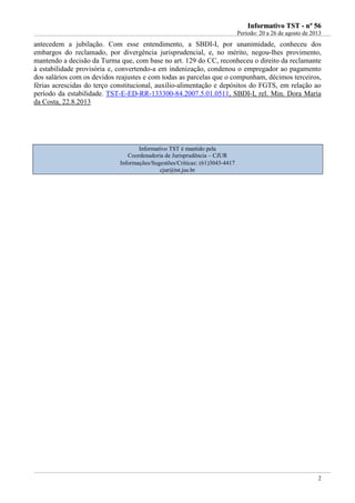 IInnffoorrmmaattiivvoo TTSSTT -- nnºº 5566
Período: 20 a 26 de agosto de 2013
2
antecedem a jubilação. Com esse entendimento, a SBDI-I, por unanimidade, conheceu dos
embargos do reclamado, por divergência jurisprudencial, e, no mérito, negou-lhes provimento,
mantendo a decisão da Turma que, com base no art. 129 do CC, reconheceu o direito da reclamante
à estabilidade provisória e, convertendo-a em indenização, condenou o empregador ao pagamento
dos salários com os devidos reajustes e com todas as parcelas que o compunham, décimos terceiros,
férias acrescidas do terço constitucional, auxílio-alimentação e depósitos do FGTS, em relação ao
período da estabilidade. TST-E-ED-RR-133300-84.2007.5.01.0511, SBDI-I, rel. Min. Dora Maria
da Costa, 22.8.2013
Informativo TST é mantido pela
Coordenadoria de Jurisprudência – CJUR
Informações/Sugestões/Críticas: (61)3043-4417
cjur@tst.jus.br
 