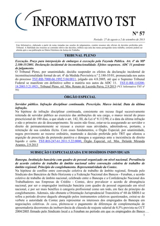 Nº 57
Período: 27 de agosto a 2 de setembro de 2013
1
Este Informativo, elaborado a partir de notas tomadas nas sessões de julgamentos, contém resumos não oficiais de decisões proferidas pelo
Tribunal. A fidelidade dos resumos ao conteúdo efetivo das decisões, embora seja uma das metas perseguidas neste trabalho, somente poderá ser
aferida após a sua publicação no Diário Eletrônico da Justiça do Trabalho.
TTRRIIBBUUNNAALL PPLLEENNOO
Execução. Prazo para interposição de embargos à execução pela Fazenda Pública. Art. 4º da MP
2.180-35/2001. Declaração incidental de inconstitucionalidade. Efeitos suspensos. ADC 11 pendente
de julgamento.
O Tribunal Pleno, por unanimidade, decidiu suspender os efeitos da declaração incidental de
inconstitucionalidade formal do art. 4º da Medida Provisória n.º 2.180-35/01, pronunciada nos autos
do processo TST-RR-7000-66.1992.5.04.0011, julgado em 4.8.2005, até que o Supremo Tribunal
Federal se manifeste em definitivo sobre a matéria nos autos da ADC 11. TST-E-RR-110200-
18.2003.5.21.0921, Tribunal Pleno, rel. Min. Renato de Lacerda Paiva, 2.9.2013 (*Cf. Informativo TST nº
56)
ÓÓRRGGÃÃOO EESSPPEECCIIAALL
Servidor público. Infração disciplinar continuada. Prescrição. Marco inicial. Data da última
infração.
Na hipótese de infração disciplinar continuada, consistente em recusa ilegal sucessivamente
reiterada de servidor público ao exercício das atribuições de seu cargo, o marco inicial do prazo
prescricional de 180 dias, a que alude o art. 142, III, da Lei nº 8.112/90, é a data da última infração
e não o primeiro ato de descumprimento. Se assim não fosse, estar-se-ia assegurando ao servidor o
direito de permanentemente se recusar a exercer suas atividades, admitindo-se, portanto, a
reiteração de sua conduta ilícita. Com esses fundamentos, o Órgão Especial, por unanimidade,
negou provimento ao recurso ordinário, mantendo a decisão preferida pelo TRT que afastou a
arguição de prescrição da pretensão punitiva e denegou a segurança ante a inexistência de direito
líquido e certo. TST-RO-247-61.2011.5.22.0000, Órgão Especial, rel. Min. Delaíde Miranda
Arantes, 2.9.2013
SSUUBBSSEEÇÇÃÃOO II EESSPPEECCIIAALLIIZZAADDAA EEMM DDIISSSSÍÍDDIIOOSS IINNDDIIVVIIDDUUAAIISS
Banespa. Instituição bancária com quadro de pessoal organizado em nível nacional. Prevalência
de acordo coletivo de trabalho de âmbito nacional sobre convenção coletiva de trabalho de
âmbito regional. Princípio do conglobamento. Representatividade da Contec.
Na hipótese de conflito entre convenção coletiva de trabalho de âmbito regional, firmada pelo
Sindicato dos Bancários de Belo Horizonte e a Federação Nacional dos Bancos - Fenaban, e acordo
coletivo de trabalho de âmbito nacional, celebrado entre o Banespa e a Confederação Nacional dos
Trabalhadores nas Empresas de Crédito - Contec, deve prevalecer o acordo de abrangência
nacional, por ser o empregador instituição bancária com quadro de pessoal organizado em nível
nacional, e por ser mais benéfico à categoria profissional como um todo, em face do princípio do
conglobamento. Ademais, não obstante a Orientação Jurisprudencial Transitória nº 68 da SBDI-I se
refira a período diverso daquele abrangido pelos instrumentos coletivos questionados, extrai-se do
verbete a autoridade da Contec para representar os interesses dos empregados do Banespa em
negociações coletivas. In casu, pleiteou-se o pagamento de diferenças de complementação de
aposentadoria decorrentes da inobservância de cláusula de reajuste salarial de 8,5% prevista na CCT
2004/2005 firmado pelo Sindicato local e a Fenaban no período em que os empregados do Banco
 
