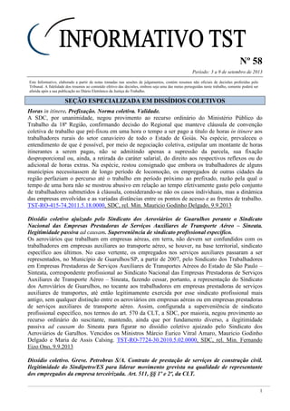 Nº 58
Período: 3 a 9 de setembro de 2013
1
Este Informativo, elaborado a partir de notas tomadas nas sessões de julgamentos, contém resumos não oficiais de decisões proferidas pelo
Tribunal. A fidelidade dos resumos ao conteúdo efetivo das decisões, embora seja uma das metas perseguidas neste trabalho, somente poderá ser
aferida após a sua publicação no Diário Eletrônico da Justiça do Trabalho.
SSEEÇÇÃÃOO EESSPPEECCIIAALLIIZZAADDAA EEMM DDIISSSSÍÍDDIIOOSS CCOOLLEETTIIVVOOSS
Horas in itinere. Prefixação. Norma coletiva. Validade.
A SDC, por unanimidade, negou provimento ao recurso ordinário do Ministério Público do
Trabalho da 18ª Região, confirmando decisão do Regional que manteve cláusula de convenção
coletiva de trabalho que pré-fixou em uma hora o tempo a ser pago a título de horas in itinere aos
trabalhadores rurais do setor canavieiro de todo o Estado de Goiás. Na espécie, prevaleceu o
entendimento de que é possível, por meio de negociação coletiva, estipular um montante de horas
itinerantes a serem pagas, não se admitindo apenas a supressão da parcela, sua fixação
desproporcional ou, ainda, a retirada do caráter salarial, do direito aos respectivos reflexos ou do
adicional de horas extras. Na espécie, restou consignado que embora os trabalhadores de alguns
municípios necessitassem de longo período de locomoção, os empregados de outras cidades da
região perfaziam o percurso até o trabalho em período próximo ao prefixado, razão pela qual o
tempo de uma hora não se mostrou abusivo em relação ao tempo efetivamente gasto pelo conjunto
de trabalhadores submetidos à cláusula, considerando-se não os casos individuais, mas a dinâmica
das empresas envolvidas e as variadas distâncias entre os pontos de acesso e as frentes de trabalho.
TST-RO-415-74.2011.5.18.0000, SDC, rel. Min. Mauricio Godinho Delgado, 9.9.2013
Dissídio coletivo ajuizado pelo Sindicato dos Aeroviários de Guarulhos perante o Sindicato
Nacional das Empresas Prestadoras de Serviços Auxiliares de Transporte Aéreo – Sineata.
Ilegitimidade passiva ad causam. Superveniência de sindicato profissional específico.
Os aeroviários que trabalham em empresas aéreas, em terra, não devem ser confundidos com os
trabalhadores em empresas auxiliares ao transporte aéreo, se houver, na base territorial, sindicato
específico aos últimos. No caso vertente, os empregados nos serviços auxiliares passaram a ser
representados, no Município de Guarulhos/SP, a partir de 2007, pelo Sindicato dos Trabalhadores
em Empresas Prestadoras de Serviços Auxiliares de Transportes Aéreos do Estado de São Paulo –
Sinteata, correspondente profissional ao Sindicato Nacional das Empresas Prestadoras de Serviços
Auxiliares de Transporte Aéreo – Sineata, fazendo cessar, portanto, a representação do Sindicato
dos Aeroviários de Guarulhos, no tocante aos trabalhadores em empresas prestadoras de serviços
auxiliares de transportes, até então legitimamente exercida por esse sindicato profissional mais
antigo, sem qualquer distinção entre os aeroviários em empresas aéreas ou em empresas prestadoras
de serviços auxiliares de transporte aéreo. Assim, configurada a superveniência de sindicato
profissional específico, nos termos do art. 570 da CLT, a SDC, por maioria, negou provimento ao
recurso ordinário do suscitante, mantendo, ainda que por fundamento diverso, a ilegitimidade
passiva ad causam do Sineata para figurar no dissídio coletivo ajuizado pelo Sindicato dos
Aeroviários de Garulhos. Vencidos os Ministros Márcio Eurico Vitral Amaro, Mauricio Godinho
Delgado e Maria de Assis Calsing. TST-RO-7724-30.2010.5.02.0000, SDC, rel. Min. Fernando
Eizo Ono, 9.9.2013
Dissídio coletivo. Greve. Petrobras S/A. Contrato de prestação de serviços de construção civil.
Ilegitimidade do Sindipetro/ES para liderar movimento grevista na qualidade de representante
dos empregados da empresa terceirizada. Art. 511, §§ 1º e 2º, da CLT.
 