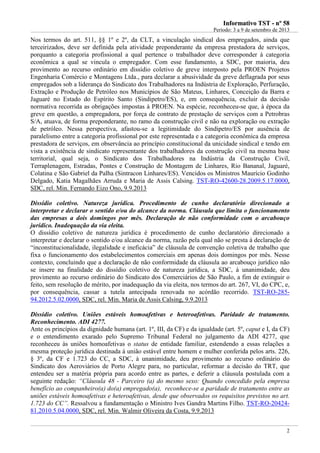 IInnffoorrmmaattiivvoo TTSSTT -- nnºº 5588
Período: 3 a 9 de setembro de 2013
2
Nos termos do art. 511, §§ 1º e 2º, da CLT, a vinculação sindical dos empregados, ainda que
terceirizados, deve ser definida pela atividade preponderante da empresa prestadora de serviços,
porquanto a categoria profissional a qual pertence o trabalhador deve corresponder à categoria
econômica a qual se vincula o empregador. Com esse fundamento, a SDC, por maioria, deu
provimento ao recurso ordinário em dissídio coletivo de greve interposto pela PROEN Projetos
Engenharia Comércio e Montagens Ltda., para declarar a abusividade da greve deflagrada por seus
empregados sob a liderança do Sindicato dos Trabalhadores na Indústria de Exploração, Perfuração,
Extração e Produção de Petróleo nos Municípios de São Mateus, Linhares, Conceição da Barra e
Jaguaré no Estado do Espírito Santo (Sindipetro/ES), e, em consequência, excluir da decisão
normativa recorrida as obrigações impostas à PROEN. Na espécie, reconheceu-se que, à época da
greve em questão, a empregadora, por força de contrato de prestação de serviços com a Petrobras
S/A, atuava, de forma preponderante, no ramo da construção civil e não na exploração ou extração
de petróleo. Nessa perspectiva, afastou-se a legitimidade do Sindipetro/ES por ausência de
paralelismo entre a categoria profissional por este representada e a categoria econômica da empresa
prestadora de serviços, em observância ao princípio constitucional da unicidade sindical e tendo em
vista a existência de sindicato representante dos trabalhadores da construção civil na mesma base
territorial, qual seja, o Sindicato dos Trabalhadores na Indústria da Construção Civil,
Terraplenagem, Estradas, Pontes e Construção de Montagem de Linhares, Rio Bananal, Jaguaré,
Colatina e São Gabriel da Palha (Sintracon Linhares/ES). Vencidos os Ministros Maurício Godinho
Delgado, Katia Magalhães Arruda e Maria de Assis Calsing. TST-RO-42600-28.2009.5.17.0000,
SDC, rel. Min. Fernando Eizo Ono, 9.9.2013
Dissídio coletivo. Natureza jurídica. Procedimento de cunho declaratório direcionado a
interpretar e declarar o sentido e/ou do alcance da norma. Cláusula que limita o funcionamento
das empresas a dois domingos por mês. Declaração de não conformidade com o arcabouço
jurídico. Inadequação da via eleita.
O dissídio coletivo de natureza jurídica é procedimento de cunho declaratório direcionado a
interpretar e declarar o sentido e/ou alcance da norma, razão pela qual não se presta à declaração de
“inconstitucionalidade, ilegalidade e ineficácia” de cláusula de convenção coletiva de trabalho que
fixa o funcionamento dos estabelecimentos comerciais em apenas dois domingos por mês. Nesse
contexto, concluindo que a declaração de não conformidade da cláusula ao arcabouço jurídico não
se insere na finalidade do dissídio coletivo de natureza jurídica, a SDC, à unanimidade, deu
provimento ao recurso ordinário do Sindicato dos Comerciários de São Paulo, a fim de extinguir o
feito, sem resolução de mérito, por inadequação da via eleita, nos termos do art. 267, VI, do CPC, e,
por consequência, cassar a tutela antecipada renovada no acórdão recorrido. TST-RO-285-
94.2012.5.02.0000, SDC, rel. Min. Maria de Assis Calsing, 9.9.2013
Dissídio coletivo. Uniões estáveis homoafetivas e heteroafetivas. Paridade de tratamento.
Reconhecimento. ADI 4277.
Ante os princípios da dignidade humana (art. 1º, III, da CF) e da igualdade (art. 5º, caput e I, da CF)
e o entendimento exarado pelo Supremo Tribunal Federal no julgamento da ADI 4277, que
reconheceu às uniões homoafetivas o status de entidade familiar, estendendo a essas relações a
mesma proteção jurídica destinada à união estável entre homem e mulher conferida pelos arts. 226,
§ 3º, da CF e 1.723 do CC, a SDC, à unanimidade, deu provimento ao recurso ordinário do
Sindicato dos Aeroviários de Porto Alegre para, no particular, reformar a decisão do TRT, que
entendeu ser a matéria própria para acordo entre as partes, e deferir a cláusula postulada com a
seguinte redação: “Cláusula 48 - Parceiro (a) do mesmo sexo: Quando concedido pela empresa
benefício ao companheiro(a) do(a) empregado(a), reconhece-se a paridade de tratamento entre as
uniões estáveis homoafetivas e heteroafetivas, desde que observados os requisitos previstos no art.
1.723 do CC”. Ressalvou a fundamentação o Ministro Ives Gandra Martins Filho. TST-RO-20424-
81.2010.5.04.0000, SDC, rel. Min. Walmir Oliveira da Costa, 9.9.2013
 