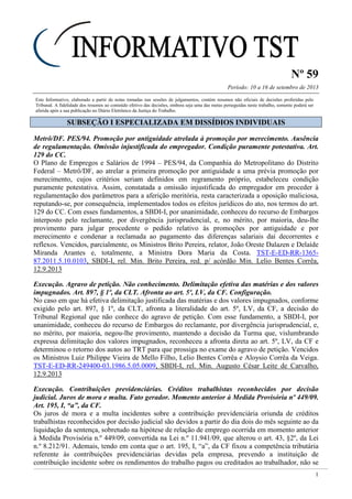 Nº 59
Período: 10 a 16 de setembro de 2013
1
Este Informativo, elaborado a partir de notas tomadas nas sessões de julgamentos, contém resumos não oficiais de decisões proferidas pelo
Tribunal. A fidelidade dos resumos ao conteúdo efetivo das decisões, embora seja uma das metas perseguidas neste trabalho, somente poderá ser
aferida após a sua publicação no Diário Eletrônico da Justiça do Trabalho.
SSUUBBSSEEÇÇÃÃOO II EESSPPEECCIIAALLIIZZAADDAA EEMM DDIISSSSÍÍDDIIOOSS IINNDDIIVVIIDDUUAAIISS
Metrô/DF. PES/94. Promoção por antiguidade atrelada à promoção por merecimento. Ausência
de regulamentação. Omissão injustificada do empregador. Condição puramente potestativa. Art.
129 do CC.
O Plano de Empregos e Salários de 1994 – PES/94, da Companhia do Metropolitano do Distrito
Federal – Metrô/DF, ao atrelar a primeira promoção por antiguidade a uma prévia promoção por
merecimento, cujos critérios seriam definidos em regramento próprio, estabeleceu condição
puramente potestativa. Assim, constatada a omissão injustificada do empregador em proceder à
regulamentação dos parâmetros para a aferição meritória, resta caracterizada a oposição maliciosa,
reputando-se, por consequência, implementados todos os efeitos jurídicos do ato, nos termos do art.
129 do CC. Com esses fundamentos, a SBDI-I, por unanimidade, conheceu do recurso de Embargos
interposto pelo reclamante, por divergência jurisprudencial, e, no mérito, por maioria, deu-lhe
provimento para julgar procedente o pedido relativo às promoções por antiguidade e por
merecimento e condenar a reclamada ao pagamento das diferenças salariais daí decorrentes e
reflexos. Vencidos, parcialmente, os Ministros Brito Pereira, relator, João Oreste Dalazen e Delaíde
Miranda Arantes e, totalmente, a Ministra Dora Maria da Costa. TST-E-ED-RR-1365-
87.2011.5.10.0103, SBDI-I, rel. Min. Brito Pereira, red. p/ acórdão Min. Lelio Bentes Corrêa,
12.9.2013
Execução. Agravo de petição. Não conhecimento. Delimitação efetiva das matérias e dos valores
impugnados. Art. 897, § 1º, da CLT. Afronta ao art. 5º, LV, da CF. Configuração.
No caso em que há efetiva delimitação justificada das matérias e dos valores impugnados, conforme
exigido pelo art. 897, § 1º, da CLT, afronta a literalidade do art. 5º, LV, da CF, a decisão do
Tribunal Regional que não conhece do agravo de petição. Com esse fundamento, a SBDI-I, por
unanimidade, conheceu do recurso de Embargos do reclamante, por divergência jurisprudencial, e,
no mérito, por maioria, negou-lhe provimento, mantendo a decisão da Turma que, vislumbrando
expressa delimitação dos valores impugnados, reconheceu a afronta direta ao art. 5º, LV, da CF e
determinou o retorno dos autos ao TRT para que prossiga no exame do agravo de petição. Vencidos
os Ministros Luiz Philippe Vieira de Mello Filho, Lelio Bentes Corrêa e Aloysio Corrêa da Veiga.
TST-E-ED-RR-249400-03.1986.5.05.0009, SBDI-I, rel. Min. Augusto César Leite de Carvalho,
12.9.2013
Execução. Contribuições previdenciárias. Créditos trabalhistas reconhecidos por decisão
judicial. Juros de mora e multa. Fato gerador. Momento anterior à Medida Provisória nº 449/09.
Art. 195, I, “a”, da CF.
Os juros de mora e a multa incidentes sobre a contribuição previdenciária oriunda de créditos
trabalhistas reconhecidos por decisão judicial são devidos a partir do dia dois do mês seguinte ao da
liquidação da sentença, sobretudo na hipótese de relação de emprego ocorrida em momento anterior
à Medida Provisória n.º 449/09, convertida na Lei n.º 11.941/09, que alterou o art. 43, §2º, da Lei
n.º 8.212/91. Ademais, tendo em conta que o art. 195, I, “a”, da CF fixou a competência tributária
referente às contribuições previdenciárias devidas pela empresa, prevendo a instituição de
contribuição incidente sobre os rendimentos do trabalho pagos ou creditados ao trabalhador, não se
 