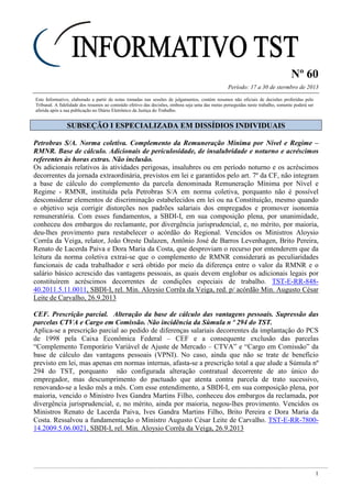 Nº 60
Período: 17 a 30 de stermbro de 2013
1
Este Informativo, elaborado a partir de notas tomadas nas sessões de julgamentos, contém resumos não oficiais de decisões proferidas pelo
Tribunal. A fidelidade dos resumos ao conteúdo efetivo das decisões, embora seja uma das metas perseguidas neste trabalho, somente poderá ser
aferida após a sua publicação no Diário Eletrônico da Justiça do Trabalho.
SSUUBBSSEEÇÇÃÃOO II EESSPPEECCIIAALLIIZZAADDAA EEMM DDIISSSSÍÍDDIIOOSS IINNDDIIVVIIDDUUAAIISS
Petrobras S/A. Norma coletiva. Complemento da Remuneração Mínima por Nível e Regime –
RMNR. Base de cálculo. Adicionais de periculosidade, de insalubridade e noturno e acréscimos
referentes às horas extras. Não inclusão.
Os adicionais relativos às atividades perigosas, insalubres ou em período noturno e os acréscimos
decorrentes da jornada extraordinária, previstos em lei e garantidos pelo art. 7º da CF, não integram
a base de cálculo do complemento da parcela denominada Remuneração Mínima por Nível e
Regime - RMNR, instituída pela Petrobras S/A em norma coletiva, porquanto não é possível
desconsiderar elementos de discriminação estabelecidos em lei ou na Constituição, mesmo quando
o objetivo seja corrigir distorções nos padrões salariais dos empregados e promover isonomia
remuneratória. Com esses fundamentos, a SBDI-I, em sua composição plena, por unanimidade,
conheceu dos embargos do reclamante, por divergência jurisprudencial, e, no mérito, por maioria,
deu-lhes provimento para restabelecer o acórdão do Regional. Vencidos os Ministros Aloysio
Corrêa da Veiga, relator, João Oreste Dalazen, Antônio José de Barros Levenhagen, Brito Pereira,
Renato de Lacerda Paiva e Dora Maria da Costa, que desproviam o recurso por entenderem que da
leitura da norma coletiva extrai-se que o complemento de RMNR considerará as peculiaridades
funcionais de cada trabalhador e será obtido por meio da diferença entre o valor da RMNR e o
salário básico acrescido das vantagens pessoais, as quais devem englobar os adicionais legais por
constituírem acréscimos decorrentes de condições especiais de trabalho. TST-E-RR-848-
40.2011.5.11.0011, SBDI-I, rel. Min. Aloysio Corrêa da Veiga, red. p/ acórdão Min. Augusto César
Leite de Carvalho, 26.9.2013
CEF. Prescrição parcial. Alteração da base de cálculo das vantagens pessoais. Supressão das
parcelas CTVA e Cargo em Comissão. Não incidência da Súmula n º 294 do TST.
Aplica-se a prescrição parcial ao pedido de diferenças salariais decorrentes da implantação do PCS
de 1998 pela Caixa Econômica Federal – CEF e a consequente exclusão das parcelas
“Complemento Temporário Variável de Ajuste de Mercado – CTVA” e “Cargo em Comissão” da
base de cálculo das vantagens pessoais (VPNI). No caso, ainda que não se trate de benefício
previsto em lei, mas apenas em normas internas, afasta-se a prescrição total a que alude a Súmula nº
294 do TST, porquanto não configurada alteração contratual decorrente de ato único do
empregador, mas descumprimento do pactuado que atenta contra parcela de trato sucessivo,
renovando-se a lesão mês a mês. Com esse entendimento, a SBDI-I, em sua composição plena, por
maioria, vencido o Ministro Ives Gandra Martins Filho, conheceu dos embargos da reclamada, por
divergência jurisprudencial, e, no mérito, ainda por maioria, negou-lhes provimento. Vencidos os
Ministros Renato de Lacerda Paiva, Ives Gandra Martins Filho, Brito Pereira e Dora Maria da
Costa. Ressalvou a fundamentação o Ministro Augusto César Leite de Carvalho. TST-E-RR-7800-
14.2009.5.06.0021, SBDI-I, rel. Min. Aloysio Corrêa da Veiga, 26.9.2013
 