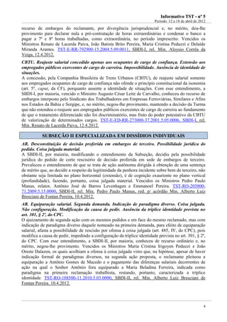 IInnffoorrmmaattiivvoo TTSSTT -- nnºº 55
Período: 12 a 18 de abril de 2012
4
recurso de embargos do reclamante, por divergência jurisprudencial e, no mérito, deu-lhe
provimento para declarar nula a pré-contratação de horas extraordinárias e condenar o banco a
pagar a 7ª e 8ª horas trabalhadas, como extraordinária, no período imprescrito. Vencidos os
Ministros Renato de Lacerda Paiva, João Batista Brito Pereira, Maria Cristina Peduzzi e Delaíde
Miranda Arantes. TST-E-RR-792900-15.2004.5.09.0011, SBDI-I, rel. Min. Aloysio Corrêa da
Veiga, 12.4.2012.
CBTU. Reajuste salarial concedido apenas aos ocupantes de cargo de confiança. Extensão aos
empregados públicos exercentes de cargo de carreira. Impossibilidade. Ausência de identidade de
situações.
A concessão, pela Companhia Brasileira de Trens Urbanos (CBTU), de reajuste salarial somente
aos empregados ocupantes de cargo de confiança não ofende o princípio constitucional da isonomia
(art. 5º, caput, da CF), porquanto ausente a identidade de situações. Com esse entendimento, a
SBDI-I, por maioria, vencido o Ministro Augusto César Leite de Carvalho, conheceu do recurso de
embargos interposto pelo Sindicato dos Trabalhadores em Empresas Ferroviárias, Similares e Afins
nos Estados da Bahia e Sergipe, e, no mérito, negou-lhe provimento, mantendo a decisão da Turma
que não estendeu o reajuste aos empregados públicos exercentes de cargo de carreira ao fundamento
de que o tratamento diferenciado não foi discriminatório, mas fruto do poder potestativo da CBTU
de valorização de determinados cargos. TST-E-ED-RR-273000-37.2001.5.05.0006, SBDI-I, rel.
Min. Renato de Lacerda Paiva, 12.4.2012.
SSUUBBSSEEÇÇÃÃOO IIII EESSPPEECCIIAALLIIZZAADDAA EEMM DDIISSSSÍÍDDIIOOSS IINNDDIIVVIIDDUUAAIISS
AR. Desconstituição de decisão proferida em embargos de terceiro. Possibilidade jurídica do
pedido. Coisa julgada material.
A SBDI-II, por maioria, modificando o entendimento da Subseção, decidiu pela possibilidade
jurídica do pedido de corte rescisório de decisão proferida em sede de embargos de terceiro.
Prevaleceu o entendimento de que se trata de ação autônoma dirigida à obtenção de uma sentença
de mérito que, ao decidir a respeito da legitimidade da penhora incidente sobre bem de terceiro, não
obstante seja limitada no plano horizontal (extensão), é de cognição exauriente no plano vertical
(profundidade), fazendo, portanto, coisa julgada material. Vencidos os Ministros Pedro Paulo
Manus, relator, Antônio José de Barros Levenhagen e Emmanoel Pereira. TST-RO-205800-
71.2009.5.15.0000, SBDI-II, rel. Min. Pedro Paulo Manus, red. p/ acórdão Min. Alberto Luiz
Bresciani de Fontan Pereira, 10.4.2012.
AR. Equiparação salarial. Segunda demanda. Indicação de paradigma diverso. Coisa julgada.
Não configuração. Modificação da causa de pedir. Ausência da tríplice identidade prevista no
art. 301, § 2º, do CPC.
O ajuizamento de segunda ação com os mesmos pedidos e em face do mesmo reclamado, mas com
indicação de paradigma diverso daquele nomeado na primeira demanda, para efeito de equiparação
salarial, afasta a possibilidade de rescisão por ofensa à coisa julgada (art. 485, IV, do CPC), pois
modifica a causa de pedir, impedindo a configuração da tríplice identidade prevista no art. 301, § 2º,
do CPC. Com esse entendimento, a SBDI-II, por maioria, conheceu de recurso ordinário e, no
mérito, negou-lhe provimento. Vencidos os Ministros Maria Cristina Irigoyen Peduzzi e João
Oreste Dalazen, os quais acolhiam a ofensa à coisa julgada visto que, na hipótese, apesar de haver
indicação formal de paradigmas diversos, na segunda ação proposta, o reclamante pleiteou a
equiparação a Antônio Gomes de Macedo e o pagamento das diferenças salariais decorrentes de
ação na qual o Senhor Antônio fora equiparado a Maria Beladina Ferreira, indicada como
paradigma na primeira reclamação trabalhista, restando, portanto, caracterizada a tríplice
identidade. TST-RO-108500-11.2010.5.03.0000, SBDI-II, rel. Min. Alberto Luiz Bresciani de
Fontan Pereira. 10.4.2012.
 