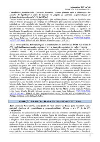 IInnffoorrmmaattiivvoo TTSSTT -- nnºº 6600
Período: 17 a 30 de setembro de 2013
2
Contribuição previdenciária. Execução provisória. Acordo firmado após a elaboração dos
cálculos de liquidação e antes do trânsito em julgado da sentença. Inaplicabilidade da
Orientação Jurisprudencial nº 376 da SBDI-I.
Firmado acordo em sede de execução provisória, após a elaboração dos cálculos em liquidação, mas
antes do trânsito em julgado da sentença, as contribuições previdenciárias devem incidir sobre a
totalidade do valor acordado, não havendo falar em observância da proporcionalidade entre as
parcelas de natureza salarial e aquelas de caráter indenizatório deferidas na decisão condenatória. A
aplicabilidade da Orientação Jurisprudencial nº 376 da SBDI-I é restrita às hipóteses de
homologação do acordo após o trânsito em julgado da sentença. Com esses fundamentos, a SBDI-I,
em sua composição plena, por unanimidade, conheceu do recurso de embargos da União, por
divergência jurisprudencial, e, no mérito, por maioria, negou-lhe provimento. Vencido o Ministro
João Oreste Dalazen e ressalvado o entendimento do Ministro Brito Pereira. TST-E-RR-264300-
36.2002.5.02.0066, SBDI-I, rel. Min. Delaíde Miranda Arantes, 26.9.2013
FGTS. Alvará judicial. Autorização para o levantamento dos depósitos do FGTS e da multa de
20% estabelecida em convenção coletiva que previu a rescisão contratual por culpa recíproca.
A SBDI-I, em sua composição plena, por unanimidade, conheceu dos embargos da Caixa
Econômica Federal – CEF, e, no mérito, por maioria, negou-lhes provimento, confirmando a
decisão que autorizou, mediante alvará judicial, o levantamento dos depósitos de FGTS e da multa
de 20% oriunda de cláusula de convenção coletiva de trabalho denominada “incentivo à
continuidade do contrato de trabalho”, por meio da qual as empresas que sucederam outras na
prestação do mesmo serviço, em razão de nova licitação, se obrigaram a contratar os empregados da
empresa sucedida, e se estabeleceu, de antemão, a existência de culpa recíproca a autorizar o
pagamento de apenas 20% sobre os depósitos de FGTS, a título de multa, no momento da rescisão
contratual. Na hipótese, a CEF recusou-se a liberar as verbas pretendidas, ao argumento de que, nos
termos do art. 18, §2º, da Lei nº 8.036/90, a culpa recíproca e a consequente redução da multa do
FGTS de 40% para 20% somente pode ser reconhecida pela Justiça do Trabalho, não se admitindo a
ocorrência de tal modalidade de dispensa com esteio em cláusula de instrumento coletivo.
Prevaleceu o entendimento de que, a par da discussão sobre a validade da cláusula da convenção
coletiva que reduz a multa do FGTS, os depósitos efetuados durante o período de contratação são
incontroversos, não havendo, portanto, motivos que justifiquem a retenção dos valores. Vencidos o
Ministro Lelio Bentes Corrêa, que dava provimento ao recurso da CEF para julgar improcedente o
pedido de levantamento dos depósitos, e, quanto à fundamentação, os Ministros Augusto César
Leite de Carvalho, relator, João Oreste Dalazen, Brito Pereira, Maria Cristina Irigoyen Peduzzi,
Lelio Bentes Corrêa, Delaíde Miranda Arantes e Alexandre Agra Belmonte. TST-E-RR-7000-
10.2006.5.10.0011, SBDI-I, rel. Min. Augusto César Leite de Carvalho, red. p/ acórdão Min. Luiz
Philippe Vieira de Mello Filho, 26.9.2013
SSUUBBSSEEÇÇÃÃOO IIII EESSPPEECCIIAALLIIZZAADDAA EEMM DDIISSSSÍÍDDIIOOSS IINNDDIIVVIIDDUUAAIISS
Ação rescisória. Dano moral. Indenização em valor idêntico ao fixado para recompor o dano
material. Ausência de razoabilidade e proporcionalidade. Afronta o art. 5º, X, da CF.
Configuração.
A indenização por danos morais deve proporcionar alívio ao sofrimento suportado pelo empregado
e educar o empregador, coibindo a prática futura de semelhante conduta ofensiva a outro
empregado. Trata-se de lesão a patrimônio imaterial e sem conteúdo econômico, o que torna difícil
a fixação do valor indenizatório. Por outro lado, a compensação não pode gerar enriquecimento sem
causa, devendo atentar aos princípios da proporcionalidade e razoabilidade. Assim, ausentes
parâmetros legais, o julgador deve se pautar pela situação econômica do ofensor e da vítima, o
ambiente cultural de ambos, as circunstâncias do caso concreto, o grau de culpa do autor da ofensa
e a extensão do dano, tendo por base a conduta do homem médio. No caso vertente, em que o
empregado fora acometido pela Síndrome do Túnel do Carpo e tendinite dos punhos, a fixação de
 