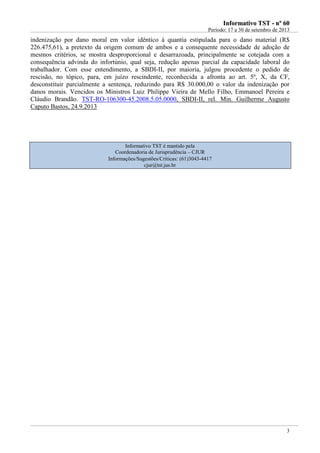IInnffoorrmmaattiivvoo TTSSTT -- nnºº 6600
Período: 17 a 30 de setembro de 2013
3
indenização por dano moral em valor idêntico à quantia estipulada para o dano material (R$
226.475,61), a pretexto da origem comum de ambos e a consequente necessidade de adoção de
mesmos critérios, se mostra desproporcional e desarrazoada, principalmente se cotejada com a
consequência advinda do infortúnio, qual seja, redução apenas parcial da capacidade laboral do
trabalhador. Com esse entendimento, a SBDI-II, por maioria, julgou procedente o pedido de
rescisão, no tópico, para, em juízo rescindente, reconhecida a afronta ao art. 5º, X, da CF,
desconstituir parcialmente a sentença, reduzindo para R$ 30.000,00 o valor da indenização por
danos morais. Vencidos os Ministros Luiz Philippe Vieira de Mello Filho, Emmanoel Pereira e
Cláudio Brandão. TST-RO-106300-45.2008.5.05.0000, SBDI-II, rel. Min. Guilherme Augusto
Caputo Bastos, 24.9.2013
Informativo TST é mantido pela
Coordenadoria de Jurisprudência – CJUR
Informações/Sugestões/Críticas: (61)3043-4417
cjur@tst.jus.br
 
