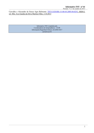 IInnffoorrmmaattiivvoo TTSSTT -- nnºº 6611
Período: 1º a 7 de outubro de 2013
2
Carvalho e Alexandre de Souza Agra Belmonte. TST-E-ED-RR-11140-45.2005.04.0252, SBDI-I,
rel. Min. Ives Gandra da Silva Martins Filho, 3.10.2013
Informativo TST é mantido pela
Coordenadoria de Jurisprudência – CJUR
Informações/Sugestões/Críticas: (61)3043-4417
cjur@tst.jus.br
 