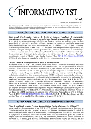 Nº 62
Período: 8 a 14 de outubro de 2013
1
Este Informativo, elaborado a partir de notas tomadas nas sessões de julgamentos, contém resumos não oficiais de decisões proferidas pelo
Tribunal. A fidelidade dos resumos ao conteúdo efetivo das decisões, embora seja uma das metas perseguidas neste trabalho, somente poderá ser
aferida após a sua publicação no Diário Eletrônico da Justiça do Trabalho.
SSUUBBSSEEÇÇÃÃOO II EESSPPEECCIIAALLIIZZAADDAA EEMM DDIISSSSÍÍDDIIOOSS IINNDDIIVVIIDDUUAAIISS
Dano moral. Configuração. Violação do direito de imagem. Veiculação de propagandas
comerciais de fornecedores da empresa nos uniformes. Ausência de autorização dos empregados.
A veiculação de propagandas comerciais de fornecedores da empresa nos uniformes, sem que haja
concordância do empregado, configura utilização indevida da imagem do trabalhador a ensejar o
direito à indenização por dano moral, nos termos dos arts. 20 e 186 do CC e 5º, X, da CF. Ademais,
na esteira da jurisprudência do TST e do STF, a imagem é bem extrapatrimonial, cuja utilização não
autorizada configura violação a direito personalíssimo, tornando desnecessária a demonstração
concreta de prejuízo. Com esses fundamentos, a SBDI-I, por unanimidade, conheceu dos embargos
da reclamada, por divergência jurisprudencial, e, no mérito, negou-lhes provimento. Ressalvou
entendimento pessoal o Ministro Ives Gandra Martins Filho. TST-E-RR-19-66.2012.5.03.0037,
SBDI-I, rel. Min. Renato de Lacerda Paiva, 10.10.2013 (*Cf. Informativo TST nº 34)
Fazenda Pública. Condenação solidária. Juros de mora aplicáveis.
Nos termos do art. 281 do CC, nos casos de solidariedade passiva, “o devedor demandado pode opor
ao credor as exceções que lhe forem pessoais e as comuns a todos; não lhe aproveitando as exceções
pessoais a outro codevedor”. Assim, no presente caso, os juros de mora previstos no art. 1º-F da Lei
9.494/97, no montante de 6% ao ano, para as condenações impostas à Fazenda Pública, não
beneficiam o codevedor, pessoa jurídica de direito privado, uma vez que se trata de privilégio
exclusivo do ente público. Com esse entendimento, a SBDI-I decidiu, por unanimidade, conhecer do
recurso de embargos do reclamante, por divergência jurisprudencial e, no mérito, por maioria, dar-lhe
provimento parcial para manter a aplicação dos juros de mora previstos no art. 1º-F da Lei 9.494/97
apenas à Fazenda Pública, caso demandada diretamente, afastando a extensão do benefício à
codevedora, Companhia Paulista de Trens Metropolitanos (CPTM). Vencidos os Ministros Ives
Gandra da Silva Martins Filho, relator, Luiz Philippe Vieira de Mello Filho e Dora Maria da Costa
que negavam provimento ao recurso ao argumento de que a determinação de incidência dos juros de
mora de que trata o art. 1º-F da Lei nº 9.494/97 à condenação solidária imposta à Fazenda Pública de
São Paulo e à CPTM encontra-se em harmonia com a Orientação Jurisprudencial nº 7 do Tribunal
Pleno do TST. TST-E-ED-RR-285400-80.2005.5.02.0021, SBDI-I, rel. Min. Ives Gandra da Silva
Martins Filho, red. p/ acórdão Min. Aloysio Corrêa da Veiga, 10.10.2013
SSUUBBSSEEÇÇÃÃOO IIII EESSPPEECCIIAALLIIZZAADDAA EEMM DDIISSSSÍÍDDIIOOSS IINNDDIIVVIIDDUUAAIISS
Plano de previdência privada. Penhora. Impossibilidade. Caráter alimentar. Art. 649 do CPC.
Interpretando-se sistematicamente o art. 649 do CPC, aplicado subsidiariamente ao Processo do
Trabalho, conclui-se que não é possível a penhora de plano de previdência privada. O capital ali
constituído é destinado à geração de aposentadoria, possuindo, portanto, nítido caráter alimentar, não
se equiparando a aplicações financeiras comuns, ainda que, eventualmente, possa ser objeto de
resgate. Com esse entendimento, a SBDI-II, por unanimidade, conheceu do recurso ordinário do
impetrante e, no mérito, por maioria, vislumbrando direito líquido e certo do devedor, deu-lhe
!!!
 