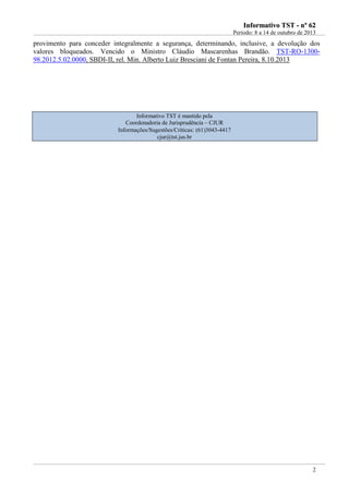 IInnffoorrmmaattiivvoo TTSSTT -- nnºº 6622
Período: 8 a 14 de outubro de 2013
2
provimento para conceder integralmente a segurança, determinando, inclusive, a devolução dos
valores bloqueados. Vencido o Ministro Cláudio Mascarenhas Brandão. TST-RO-1300-
98.2012.5.02.0000, SBDI-II, rel. Min. Alberto Luiz Bresciani de Fontan Pereira, 8.10.2013
Informativo TST é mantido pela
Coordenadoria de Jurisprudência – CJUR
Informações/Sugestões/Críticas: (61)3043-4417
cjur@tst.jus.br
 