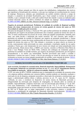 IInnffoorrmmaattiivvoo TTSSTT -- nnºº 6633
Período: 15 a 21 de outubro de 2013
3
administrativa, efetuar autuação por falta de registro dos trabalhadores, independente dos motivos
que impediram a formalização dos contratos, e sem que isso implique em reconhecimento do vínculo
de emprego. Destacou-se, ademais, que entendimento em sentido contrário reduziria o campo de
atuação e o propósito da atividade fiscalizatória, que é fazer cumprir as normas de proteção ao
trabalho, e que a autuação levada a cabo pelo auditor-fiscal não impede o acesso ao Judiciário para
eventual discussão acerca da efetiva existência de relação de emprego. TST-E-ED-RR-32900-
51.2005.5.03.0002, SBDI-I, rel. Min. Aloysio Corrêa da Veiga, 17.10.2013
Negativa de prestação jurisdicional. Preliminar de nulidade do acórdão do Regional acolhida.
Exame dos temas remanescentes do recurso de revista quando do retorno dos autos ao TST.
Necessidade de ratificação pelo recorrente.
Sob pena de denegação da Justiça, a Turma do TST, após acolher preliminar de nulidade de acórdão
do Regional, por negativa de prestação jurisdicional, deve examinar, quando do retorno dos autos ao
TST, os temas remanescentes do recurso de revista, ainda que julgados prejudicados, bastando, para
tanto, que tenha havido a ratificação das razões recursais. No caso concreto, após acolher a
preliminar de nulidade do acórdão do Regional, por negativa de prestação jurisdicional, a Turma
julgou prejudicado o exame dos temas remanescentes do recurso de revista e recusou-se a apreciá-los
quando do retorno dos autos ao TST. Não obstante o recorrente, no prazo alusivo ao recurso de
revista, expressamente tenha peticionado nos autos, postulando a tramitação regular do seu apelo,
entendeu a Turma que a não interposição de novo recurso em relação aos temas prejudicados teria
gerado preclusão. Diante desses fatos, a SBDI-I, por maioria, vencidos os Ministros Dora Maria da
Costa e Luiz Philippe Vieira de Mello Filho, conheceu dos embargos do reclamante quanto à
preliminar de nulidade do acórdão turmário, por negativa de prestação jurisdicional, por divergência
jurisprudencial, e, no mérito, por unanimidade, deu-lhes provimento para anular o acórdão e
determinar o retorno dos autos à Turma, a fim de que prossiga no exame do recurso de revista do
reclamante no tocante aos temas julgados prejudicados no acórdão, como entender de direito. TST-E-
ED-RR-190200-55.2003.5.02.0073, SBDI-I, rel. Min. João Oreste Dalazen, 17.10.2013
SSUUBBSSEEÇÇÃÃOO IIII EESSPPEECCIIAALLIIZZAADDAA EEMM DDIISSSSÍÍDDIIOOSS IINNDDIIVVIIDDUUAAIISS
Ação rescisória. Sociedade de economia mista. Demissão imotivada. Impossibilidade. Reintegração
do empregado. Submissão aos princípios previstos no art. 37, caput, da CF. Regulamento interno.
Necessidade de motivação. Adesão ao contrato de trabalho. Súmula nº 51 do TST.
O STF, nos autos do RE nº 589998, estabeleceu que os empregados de sociedades de economia mista
e de empresas públicas admitidos por concurso público somente poderão ser demitidos mediante a
motivação do ato de dispensa, porquanto necessária a observação dos princípios constitucionais que
regem a administração pública direta e indireta, previstos no art. 37, caput, da CF. Ademais,
verificada, no caso, a existência de dispositivo de norma interna do Banestado prevendo a
obrigatoriedade da motivação para dispensa de empregados, tal cláusula adere ao contrato de
trabalho, impossibilitando a dispensa imotivada a teor do preconizado pela Súmula n.º 51 do TST.
Com esses fundamentos, e não vislumbrando violação ao art. 173, § 1º, da CF, a SBDI-II, à
unanimidade, negou provimento ao recurso ordinário por meio do qual se buscava reformar a decisão
do TRT da 9ª Região que, ao julgar improcedente a ação rescisória, manteve o acórdão que
determinou a reintegração do empregado do Banestado demitido imotivadamente. TST-RO-219-
22.2012.5.09.0000, SBDI-II, rel. Min. Cláudio Mascarenhas Brandão, 15.10.2013
Informativo TST é mantido pela
Coordenadoria de Jurisprudência – CJUR
Informações/Sugestões/Críticas: (61)3043-4417
cjur@tst.jus.br
 