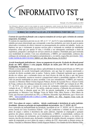 Nº 64
Período: 22 a 28 de outubro de 2013
1
Este Informativo, elaborado a partir de notas tomadas nas sessões de julgamentos, contém resumos não oficiais de decisões proferidas pelo
Tribunal. A fidelidade dos resumos ao conteúdo efetivo das decisões, embora seja uma das metas perseguidas neste trabalho, somente poderá ser
aferida após a sua publicação no Diário Eletrônico da Justiça do Trabalho.
SSUUBBSSEEÇÇÃÃOO II EESSPPEECCIIAALLIIZZAADDAA EEMM DDIISSSSÍÍDDIIOOSS IINNDDIIVVIIDDUUAAIISS
Contrato de experiência firmado com a empresa tomadora de serviços após o término do contrato
temporário. Invalidade.
O contrato de experiência previsto no art. 443, § 2.º, “c”, da CLT é uma modalidade de contrato de
trabalho por prazo determinado que corresponde a uma fase probatória, por meio da qual as partes
observarão a existência de efetivo interesse no prosseguimento do contrato de trabalho. Assim, na
hipótese em que o reclamante já prestou serviços para a reclamada na condição de trabalhador
temporário, ainda que por apenas 47 dias, é inválida a sua subsequente contratação a título de
experiência, porquanto a prestação de serviços anterior já cumpriu a finalidade para qual instituída
essa modalidade de contrato. Com esse entendimento, a SBDI-I, por unanimidade, conheceu dos
embargos da reclamada, por divergência jurisprudencial, e, no mérito, negou-lhes provimento. TST-
E-RR-184500-06.2009.5.02.0262, SBDI-I, rel. Min. Brito Pereira, 24.10.2013
Acordo homologado judicialmente. Atraso no pagamento de parcela. Exclusão da cláusula penal
fixada em 100%. Ofensa à coisa julgada. Redução da multa para 50% do valor da parcela
inadimplida. Possibilidade.
Ofende a coisa julgada a decisão que afasta a aplicabilidade da cláusula penal (fixada em 100%) por
descumprimento de acordo homologado judicialmente, sem que haja lei expressa autorizando a
exclusão do direito acordado entre as partes. Todavia, tendo o Regional registrado que a quantia
devida era vultosa, que a reclamada estava em local diverso da sede do juízo e que não houve
prejuízo ao reclamante, mostra-se razoável e proporcional reduzir a penalidade imposta a 50% do
valor da parcela inadimplida no prazo acordado. Com esse entendimento, a SBDI-I, por maioria,
vencidos os Ministros Maria Cristina Irigoyen Peduzzi, Renato de Lacerda Paiva e Aloysio Corrêa
da Veiga, conheceu dos embargos interpostos antes da Lei nº 11.496/2007, por violação do art. 896,
“c”, da CLT, uma vez que o recurso de revista do reclamado comportava conhecimento por
violação do art. 5º, XXXVI, da CF. No mérito, ainda por maioria, a Subseção deu provimento ao
recurso para fixar a cláusula penal em 50% da parcela inadimplida a seu tempo, vencidos
parcialmente os Ministros Luiz Philippe Vieira de Mello Filho, Brito Pereira e Dora Maria da
Costa, que fixavam o percentual em 10%, e o Ministro Alexandre Agra Belmonte, que o fixava em
100%. TST-E-ED-RR-861100-13.2002.5.12.0900, SBDI-I, rel. Min. Augusto César Leite de
Carvalho, 24.10.2013
CEF. Novo plano de cargos e salários. Adesão condicionada à desistência de ações judiciais.
Invalidade. Afronta ao princípio da inafastabilidade da jurisdição. Art. 5º, XXXV, da CF.
Fere o princípio da inafastabilidade da jurisdição, insculpido no art. 5º, XXXV, da CF, cláusula de
norma interna da Caixa Econômica Federal - CEF que condiciona a validade da adesão a novo
plano de cargos e salários à desistência das ações judiciais, impondo ao empregado a quitação
genérica dos planos anteriores. Com esse entendimento, a SBDI-I, à unanimidade, conheceu do
recurso de embargos do reclamante, por divergência jurisprudencial, no tópico, e, no mérito, por
maioria, deu-lhe provimento para, declarando a nulidade da aludida cláusula, assegurar o direito de
opção do empregado ao novo plano de cargos e salários da CEF, observando os demais termos da
norma. Vencidos os Ministros Maria Cristina Irigoyen Peduzzi, Ives Gandra da Silva Martins Filho,
 