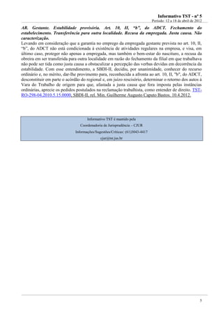 IInnffoorrmmaattiivvoo TTSSTT -- nnºº 55
Período: 12 a 18 de abril de 2012
5
AR. Gestante. Estabilidade provisória. Art. 10, II, “b”, do ADCT. Fechamento do
estabelecimento. Transferência para outra localidade. Recusa da empregada. Justa causa. Não
caracterização.
Levando em consideração que a garantia no emprego da empregada gestante prevista no art. 10, II,
“b”, do ADCT não está condicionada à existência de atividades regulares na empresa, e visa, em
último caso, proteger não apenas a empregada, mas também o bem-estar do nascituro, a recusa da
obreira em ser transferida para outra localidade em razão do fechamento da filial em que trabalhava
não pode ser tida como justa causa a obstaculizar a percepção das verbas devidas em decorrência da
estabilidade. Com esse entendimento, a SBDI-II, decidiu, por unanimidade, conhecer do recurso
ordinário e, no mérito, dar-lhe provimento para, reconhecida a afronta ao art. 10, II, "b", do ADCT,
desconstituir em parte o acórdão do regional e, em juízo rescisório, determinar o retorno dos autos à
Vara do Trabalho de origem para que, afastada a justa causa que fora imposta pelas instâncias
ordinárias, aprecie os pedidos postulados na reclamação trabalhista, como entender de direito. TST-
RO-298-04.2010.5.15.0000, SBDI-II, rel. Min. Guilherme Augusto Caputo Bastos. 10.4.2012.
Informativo TST é mantido pela
Coordenadoria de Jurisprudência – CJUR
Informações/Sugestões/Críticas: (61)3043-4417
cjur@tst.jus.br
 