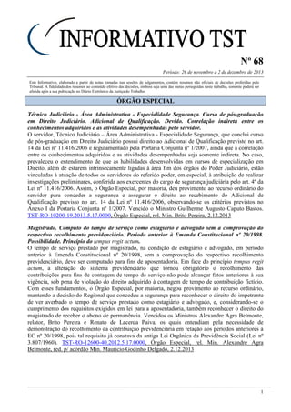 Nº 68
Período: 26 de novembro a 2 de dezembro de 2013
1
Este Informativo, elaborado a partir de notas tomadas nas sessões de julgamentos, contém resumos não oficiais de decisões proferidas pelo
Tribunal. A fidelidade dos resumos ao conteúdo efetivo das decisões, embora seja uma das metas perseguidas neste trabalho, somente poderá ser
aferida após a sua publicação no Diário Eletrônico da Justiça do Trabalho.
ÓÓRRGGÃÃOO EESSPPEECCIIAALL
Técnico Judiciário - Área Administrativa - Especialidade Segurança. Curso de pós-graduação
em Direito Judiciário. Adicional de Qualificação. Devido. Correlação indireta entre os
conhecimentos adquiridos e as atividades desempenhadas pelo servidor.
O servidor, Técnico Judiciário – Área Administrativa - Especialidade Segurança, que conclui curso
de pós-graduação em Direito Judiciário possui direito ao Adicional de Qualificação previsto no art.
14 da Lei nº 11.416/2006 e regulamentado pela Portaria Conjunta nº 1/2007, ainda que a correlação
entre os conhecimentos adquiridos e as atividades desempenhadas seja somente indireta. No caso,
prevaleceu o entendimento de que as habilidades desenvolvidas em cursos de especialização em
Direito, além de estarem intrinsecamente ligadas à área fim dos órgãos do Poder Judiciário, estão
vinculadas à atuação de todos os servidores do referido poder, em especial, à atribuição de realizar
investigações preliminares, conferida aos exercentes do cargo de segurança judiciária pelo art. 4º da
Lei nº 11.416/2006. Assim, o Órgão Especial, por maioria, deu provimento ao recurso ordinário do
servidor para conceder a segurança e assegurar o direito ao recebimento do Adicional de
Qualificação previsto no art. 14 da Lei nº 11.416/2006, observando-se os critérios previstos no
Anexo I da Portaria Conjunta nº 1/2007. Vencido o Ministro Guilherme Augusto Caputo Bastos.
TST-RO-10200-19.2013.5.17.0000, Órgão Especial, rel. Min. Brito Pereira, 2.12.2013
Magistrado. Cômputo do tempo de serviço como estagiário e advogado sem a comprovação do
respectivo recolhimento previdenciário. Período anterior à Emenda Constitucional nº 20/1998.
Possibilidade. Princípio do tempus regit actum.
O tempo de serviço prestado por magistrado, na condição de estagiário e advogado, em período
anterior à Emenda Constitucional nº 20/1998, sem a comprovação do respectivo recolhimento
previdenciário, deve ser computado para fins de aposentadoria. Em face do princípio tempus regit
actum, a alteração do sistema previdenciário que tornou obrigatório o recolhimento das
contribuições para fins de contagem de tempo de serviço não pode alcançar fatos anteriores à sua
vigência, sob pena de violação do direito adquirido à contagem de tempo de contribuição fictício.
Com esses fundamentos, o Órgão Especial, por maioria, negou provimento ao recurso ordinário,
mantendo a decisão do Regional que concedeu a segurança para reconhecer o direito do impetrante
de ver averbado o tempo de serviço prestado como estagiário e advogado, e, considerando-se o
cumprimento dos requisitos exigidos em lei para a aposentadoria, também reconhecer o direito do
magistrado de receber o abono de permanência. Vencidos os Ministros Alexandre Agra Belmonte,
relator, Brito Pereira e Renato de Lacerda Paiva, os quais entendiam pela necessidade de
demonstração do recolhimento da contribuição previdenciária em relação aos períodos anteriores à
EC nº 20/1998, pois tal requisito já constava da antiga Lei Orgânica da Previdência Social (Lei nº
3.807/1960). TST-RO-12600-40.2012.5.17.0000, Órgão Especial, rel. Min. Alexandre Agra
Belmonte, red. p/ acórdão Min. Mauricio Godinho Delgado, 2.12.2013
 