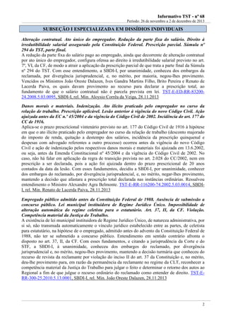 IInnffoorrmmaattiivvoo TTSSTT -- nnºº 6688
Período: 26 de novembro a 2 de dezembro de 2013
2
SSUUBBSSEEÇÇÃÃOO II EESSPPEECCIIAALLIIZZAADDAA EEMM DDIISSSSÍÍDDIIOOSS IINNDDIIVVIIDDUUAAIISS
Alteração contratual. Ato único do empregador. Redução da parte fixa do salário. Direito à
irredutibilidade salarial assegurado pela Constituição Federal. Prescrição parcial. Súmula nº
294 do TST, parte final.
A redução da parte fixa do salário pago ao empregado, ainda que decorrente de alteração contratual
por ato único do empregador, configura ofensa ao direito à irredutibilidade salarial previsto no art.
7º, VI, da CF, de modo a atrair a aplicação da prescrição parcial de que trata a parte final da Súmula
nº 294 do TST. Com esse entendimento, a SBDI-I, por unanimidade, conheceu dos embargos da
reclamada, por divergência jurisprudencial, e, no mérito, por maioria, negou-lhes provimento.
Vencidos os Ministros João Oreste Dalazen, Ives Gandra Martins Filho, Brito Pereira e Renato de
Lacerda Paiva, os quais davam provimento ao recurso para declarar a prescrição total, ao
fundamento de que o salário contratual não é parcela prevista em lei. TST-E-ED-RR-83200-
24.2008.5.03.0095, SBDI-I, rel. Min. Aloysio Corrêa da Veiga, 28.11.2013
Danos morais e materiais. Indenização. Ato ilícito praticado pelo empregador no curso da
relação de trabalho. Prescrição aplicável. Lesão anterior à vigência do novo Código Civil. Ação
ajuizada antes da EC n.º 45/2004 e da vigência do Código Civil de 2002. Incidência do art. 177 do
CC de 1916.
Aplica-se o prazo prescricional vintenário previsto no art. 177 do Código Civil de 1916 à hipótese
em que o ato ilícito praticado pelo empregador no curso da relação de trabalho (desconto majorado
do imposto de renda, quitação a destempo dos salários, incidência da prescrição quinquenal e
despesas com advogado referentes a outro processo) ocorreu antes da vigência do novo Código
Civil e ação de indenização pelos respectivos danos morais e materiais foi ajuizada em 13.6.2002,
ou seja, antes da Emenda Constitucional nº 45/2004 e da vigência do Código Civil de 2002. No
caso, não há falar em aplicação da regra de transição prevista no art. 2.028 do CC/2002, nem em
prescrição a ser declarada, pois a ação foi ajuizada dentro do prazo prescricional de 20 anos
contados da data da lesão. Com esses fundamentos, decidiu a SBDI-I, por unanimidade, conhecer
dos embargos do reclamado, por divergência jurisprudencial, e, no mérito, negar-lhes provimento,
mantendo a decisão que afastara a prescrição total declarada nas instâncias ordinárias. Ressalvou
entendimento o Ministro Alexandre Agra Belmonte. TST-E-RR-116200-74.2002.5.03.0014, SBDI-
I, rel. Min. Renato de Lacerda Paiva, 28.11.2013
Empregado público admitido antes da Constituição Federal de 1988. Ausência de submissão a
concurso público. Lei municipal instituidora de Regime Jurídico Único. Impossibilidade de
alteração automática do regime celetista para o estatutário. Art. 37, II, da CF. Violação.
Competência material da Justiça do Trabalho.
A existência de lei municipal instituidora de Regime Jurídico Único, de natureza administrativa, por
si só, não transmuda automaticamente o vínculo jurídico estabelecido entre as partes, de celetista
para estatutário, na hipótese de o empregado, admitido antes do advento da Constituição Federal de
1988, não ter se submetido a concurso público. Entendimento em sentido contrário afronta o
disposto no art. 37, II, da CF. Com esses fundamentos, e citando a jurisprudência da Corte e do
STF, a SBDI-I, à unanimidade, conheceu dos embargos do reclamado, por divergência
jurisprudencial e, no mérito, negou-lhes provimento, mantendo a decisão turmária que conheceu do
recurso de revista da reclamante por violação do inciso II do art. 37 da Constituição e, no mérito,
deu-lhe provimento para, em razão da permanência da reclamante no regime da CLT, reconhecer a
competência material da Justiça do Trabalho para julgar o feito e determinar o retorno dos autos ao
Regional a fim de que julgue o recurso ordinário do reclamado como entender de direito. TST-E-
RR-300-25.2010.5.13.0001, SBDI-I, rel. Min. João Oreste Dalazen, 28.11.2013
 