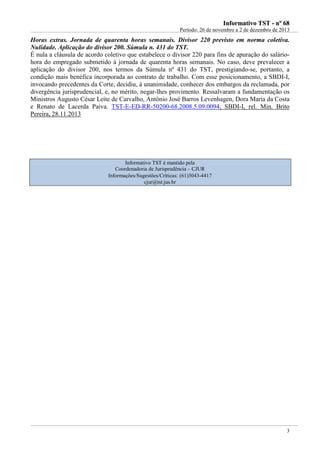 IInnffoorrmmaattiivvoo TTSSTT -- nnºº 6688
Período: 26 de novembro a 2 de dezembro de 2013
3
Horas extras. Jornada de quarenta horas semanais. Divisor 220 previsto em norma coletiva.
Nulidade. Aplicação do divisor 200. Súmula n. 431 do TST.
É nula a cláusula de acordo coletivo que estabelece o divisor 220 para fins de apuração do salário-
hora do empregado submetido à jornada de quarenta horas semanais. No caso, deve prevalecer a
aplicação do divisor 200, nos termos da Súmula nº 431 do TST, prestigiando-se, portanto, a
condição mais benéfica incorporada ao contrato de trabalho. Com esse posicionamento, a SBDI-I,
invocando precedentes da Corte, decidiu, à unanimidade, conhecer dos embargos da reclamada, por
divergência jurisprudencial, e, no mérito, negar-lhes provimento. Ressalvaram a fundamentação os
Ministros Augusto César Leite de Carvalho, Antônio José Barros Levenhagen, Dora Maria da Costa
e Renato de Lacerda Paiva. TST-E-ED-RR-50200-68.2008.5.09.0094, SBDI-I, rel. Min. Brito
Pereira, 28.11.2013
Informativo TST é mantido pela
Coordenadoria de Jurisprudência – CJUR
Informações/Sugestões/Críticas: (61)3043-4417
cjur@tst.jus.br
 