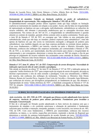 IInnffoorrmmaattiivvoo TTSSTT -- nnºº 6644
Período: 22 a 28 de outubro de 2013
2
Renato de Lacerda Paiva, João Oreste Dalazen e Carlos Alberto Reis de Paula. TST-E-RR-
3070300-42.2008.5.09.0013, SBDI-I, rel. Min. Brito Pereira, 24.10.2013
Instrumento de mandato. Vedação ou limitação explícita ao poder de substabelecer.
Irregularidade de representação. Não configuração. Súmula nº 395, III, do TST.
O substabelecimento outorgado produz efeitos regulares ainda que haja vedação ou limitação
explícita no instrumento de mandato em relação a esse poder. Assim, não há falar em irregularidade
de representação na hipótese em que a advogada, individualmente, substabeleceu ao subscritor do
recurso ordinário, não obstante a procuração estabelecesse que os outorgados deveriam atuar
conjuntamente. Nos termos do art. 667 do CC, a irregularidade no substabelecimento é questão
atinente ao contrato de mandato, gerando efeitos somente entre as partes contratantes. Noutro giro,
o item III da Súmula nº 395 do TST, ao consignar que “são válidos os atos praticados pelo
substabelecido, ainda que não haja, no mandato, poderes expressos para substabelecer”, trata não
apenas da hipótese em que não exista no instrumento outorgado a delegação de poderes para
substabelecer, mas também daquela em que haja expressa proibição ou restrição desses poderes.
Com esses fundamentos, a SBDI-I, por maioria, vencido em parte o Ministro Alexandre Agra
Belmonte, conheceu dos embargos das empresas reclamadas, por contrariedade à Súmula nº 395,
III, do TST, e, no mérito, por unanimidade, deu-lhes provimento para afastar a irregularidade de
representação e, por conseguinte, determinar o retorno dos autos ao TRT de origem, a fim de que
prossiga no julgamento do recurso ordinário dos reclamados como entender de direito. Ressalvou
entendimento o Ministro João Oreste Dalazen. TST-E-ED-ARR-99100-36.2009.5.18.0211, SBDI-I,
rel. Min. Dora Maria da Costa, 24.10.2013
Súmula nº 337, item IV, alínea “b”, do TST. Comprovação do aresto divergente. Necessidade de
indicação expressa do sítio de onde extraído o paradigma.
Não atende ao disposto na alínea “b” do item IV da Súmula nº 337 do TST a indicação apenas da
expressão “mídia eletrônica do TST” para comprovação da origem do aresto divergente, devendo-se
declinar expressamente o sítio de onde extraído o paradigma. Com esse entendimento, a SBDI-I,
por maioria, não conheceu dos embargos da reclamante. Vencidos os Ministros João Oreste
Dalazen, Renato de Lacerda Paiva, Augusto César Leite de Carvalho e Alexandre Agra Belmonte,
que conheciam do recurso, por divergência jurisprudencial, ao fundamento de que, não obstante a
impropriedade do termo “mídia eletrônica do TST”, a finalidade consagrada na Súmula nº 337 do
TST foi atingida. TST-E-RR-51900-41.2005.5.09.0658, SBDI-I, rel. Min. Dora Maria da Costa,
24.10.2013
SSUUBBSSEEÇÇÃÃOO IIII EESSPPEECCIIAALLIIZZAADDAA EEMM DDIISSSSÍÍDDIIOOSS IINNDDIIVVIIDDUUAAIISS
Ação rescisória. Art. 485, VIII, do CPC. Advogado que firmou acordo adjudicando bens imóveis
da empresa. Ausência de poderes para alienar patrimônio. Fundamento para invalidar a
transação. Caracterização.
O fato de o advogado ter firmado acordo adjudicando os bens imóveis da empresa sem que o
instrumento de mandato a ele conferido autorizasse a alienação de patrimônio é fundamento
suficiente para invalidar a transação, ensejando, portanto, o corte rescisório, nos termos do art. 485,
VIII, do CPC. Com esses fundamentos, a SBDI-II, por unanimidade, conheceu dos recursos
ordinários, no tópico, e, no mérito, negou-lhes provimento, mantendo a decisão do Regional que
determinou a rescisão da sentença homologatória do acordo firmado em juízo. TST-RO-95200-
51.2007.5.15.0000, SBDI-II, rel. Min. Alberto Luiz Bresciani de Fontan Pereira, 22.10.2013
Informativo TST é mantido pela
Coordenadoria de Jurisprudência – CJUR
Informações/Sugestões/Críticas: (61)3043-4417
cjur@tst.jus.br
 