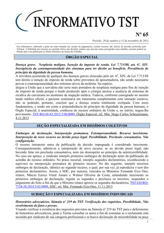Nº 65
Período: 29 de outubro a 11 de novembro de 2013
1
Este Informativo, elaborado a partir de notas tomadas nas sessões de julgamentos, contém resumos não oficiais de decisões proferidas pelo
Tribunal. A fidelidade dos resumos ao conteúdo efetivo das decisões, embora seja uma das metas perseguidas neste trabalho, somente poderá ser
aferida após a sua publicação no Diário Eletrônico da Justiça do Trabalho.
ÓÓRRGGÃÃOO EESSPPEECCIIAALL
Doença grave. Neoplasia maligna. Isenção do imposto de renda. Lei 7.713/88, art. 6º, XIV.
Inexigência da contemporaneidade dos sintomas para ter direito ao benefício. Prevalência do
princípio da dignidade da pessoa humana.
A servidora acometida de qualquer das doenças graves elencadas pelo art. 6º, XIV, da Lei 7.713/88
tem direito à isenção do imposto de renda sobre proventos de aposentadoria, não sendo necessário
provar a contemporaneidade dos sintomas ativos da moléstia. Na espécie,
alegou a União que a servidora não seria mais portadora de neoplasia maligna para fins de isenção
do imposto de renda porque o laudo produzido após a cirurgia atestou a ausência de sintomas de
recidiva do carcinoma no momento da inspeção médica. Todavia, conforme consignado no mesmo
laudo médico oficial, a paciente continuava em tratamento complementar com intenção curativa,
não se podendo, portanto, concluir que a doença estaria totalmente extirpada. Com esses
fundamentos, e tendo em conta a preponderância do princípio da dignidade da pessoa humana, o
Órgão Especial, à unanimidade, conheceu do recurso ordinário da União e, no mérito, negou-lhe
provimento. TST-RO-68-83.2012.5.08.0000, Órgão Especial, rel. Min. Hugo Carlos Scheuermann,
4.11.2013
SSEEÇÇÃÃOO EESSPPEECCIIAALLIIZZAADDAA EEMM DDIISSSSÍÍDDIIOOSS CCOOLLEETTIIVVOOSS
Embargos de declaração. Interposição prematura. Extemporaneidade. Recurso inexistente.
Interposição de novo recurso no devido prazo legal. Possibilidade. Preclusão consumativa. Não
configuração.
O recurso interposto antes da publicação da decisão impugnada é considerado inexistente.
Consequentemente, admite-se a interposição de novo recurso, se no devido prazo legal, não
havendo falar em preclusão consumativa, nem em desrespeito ao princípio da unirrecorribilidade.
No caso em apreço, o sindicato interpôs primeiros embargos de declaração antes da publicação do
acórdão do recurso ordinário. No prazo recursal, interpôs segundos declaratórios, reconhecendo o
equívoco na interposição prematura do primeiro recurso. No dia seguinte, interpôs terceiros
embargos de declaração, idêntico ao segundo recurso, o qual, por sua vez, já reproduzia o teor dos
primeiros declaratórios. Assim, a SDC, por maioria, vencidos os Ministros Fernando Eizo Ono,
relator, Márcio Eurico Vitral Amaro e Walmir Oliveira da Costa, entendendo inexistente os
primeiros embargos de declaração, regular os segundos e preclusos os terceiros, suspendeu o
julgamento do feito a fim de que o Ministro relator aprecie os segundos declaratórios. TST-ED-RO-
7724-30.2010.5.02.0000, SDC, rel. Min. Fernando Eizo Ono, 11.11.2013
SSUUBBSSEEÇÇÃÃOO II EESSPPEECCIIAALLIIZZAADDAA EEMM DDIISSSSÍÍDDIIOOSS IINNDDIIVVIIDDUUAAIISS
Honorários advocatícios. Súmula nº 219 do TST. Verificação dos requisitos. Possibilidade. Não
revolvimento de fatos e provas.
Visando verificar a existência dos requisitos previstos na Súmula nº 219 do TST para o deferimento
de honorários advocatícios, pode a Turma consultar os autos a fim de constatar se o reclamante está
assistido por sindicato de sua categoria profissional e se houve declaração de miserabilidade na peça
 