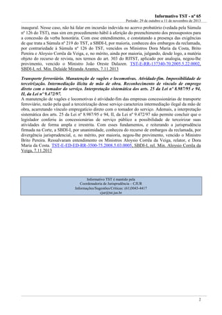 IInnffoorrmmaattiivvoo TTSSTT -- nnºº 6655
Período: 29 de outubro a 11 de novembro de 2013
2
inaugural. Nesse caso, não há falar em incursão indevida no acervo probatório (vedada pela Súmula
nº 126 do TST), mas sim em procedimento hábil à aferição do preenchimento dos pressupostos para
a concessão da verba honorária. Com esse entendimento, e constatando a presença das exigências
de que trata a Súmula nº 219 do TST, a SBDI-I, por maioria, conheceu dos embargos da reclamada,
por contrariedade à Súmula nº 126 do TST, vencidos os Ministros Dora Maria da Costa, Brito
Pereira e Aloysio Corrêa da Veiga, e, no mérito, ainda por maioria, julgando, desde logo, a matéria
objeto do recurso de revista, nos termos do art. 303 do RITST, aplicado por analogia, negou-lhe
provimento, vencido o Ministro João Oreste Dalazen. TST-E-RR-137340-70.2005.5.22.0002,
SBDI-I, rel. Min. Delaíde Miranda Arantes, 7.11.2013
Transporte ferroviário. Manutenção de vagões e locomotivas. Atividade-fim. Impossibilidade de
terceirização. Intermediação ilícita de mão de obra. Reconhecimento de vínculo de emprego
direto com o tomador do serviço. Interpretação sistemática dos arts. 25 da Lei nº 8.987/95 e 94,
II, da Lei nº 9.472/97.
A manutenção de vagões e locomotivas é atividade-fim das empresas concessionárias de transporte
ferroviário, razão pela qual a terceirização desse serviço caracteriza intermediação ilegal da mão de
obra, acarretando vínculo empregatício direto com o tomador do serviço. Ademais, a interpretação
sistemática dos arts. 25 da Lei nº 8.987/95 e 94, II, da Lei nº 9.472/97 não permite concluir que o
legislador conferiu às concessionárias de serviço público a possibilidade de terceirizar suas
atividades de forma ampla e irrestrita. Com esses fundamentos, e reiterando a jurisprudência
firmada na Corte, a SBDI-I, por unanimidade, conheceu do recurso de embargos da reclamada, por
divergência jurisprudencial, e, no mérito, por maioria, negou-lhe provimento, vencido o Ministro
Brito Pereira. Ressalvaram entendimento os Ministros Aloysio Corrêa da Veiga, relator, e Dora
Maria da Costa. TST-E-ED-ED-RR-3500-75.2008.5.03.0005, SBDI-I, rel. Min. Aloysio Corrêa da
Veiga, 7.11.2013
Informativo TST é mantido pela
Coordenadoria de Jurisprudência – CJUR
Informações/Sugestões/Críticas: (61)3043-4417
cjur@tst.jus.br
 