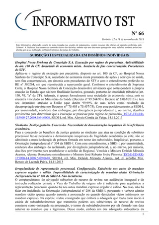 Nº 66
Período: 12 a 18 de novembro de 2013
1
Este Informativo, elaborado a partir de notas tomadas nas sessões de julgamentos, contém resumos não oficiais de decisões proferidas pelo
Tribunal. A fidelidade dos resumos ao conteúdo efetivo das decisões, embora seja uma das metas perseguidas neste trabalho, somente poderá ser
aferida após a sua publicação no Diário Eletrônico da Justiça do Trabalho.
SSUUBBSSEEÇÇÃÃOO II EESSPPEECCIIAALLIIZZAADDAA EEMM DDIISSSSÍÍDDIIOOSS IINNDDIIVVIIDDUUAAIISS
Hospital Nossa Senhora da Conceição S.A. Execução por regime de precatório. Aplicabilidade
do art. 100 da CF. Sociedade de economia mista. Ausência de fins concorrenciais. Precedentes
do STF.
Aplica-se o regime de execução por precatório, disposto no art. 100 da CF, ao Hospital Nossa
Senhora da Conceição S.A, sociedade de economia mista prestadora de ações e serviços de saúde,
sem fins concorrenciais, em sintonia com precedentes do STF e com o entendimento proferido no
RE nº 580264, em que reconhecida a repercussão geral. Conforme o entendimento da Suprema
Corte, o Hospital Nossa Senhora da Conceição desenvolve atividades que correspondem à própria
atuação do Estado, que não tem finalidade lucrativa, gozando, portanto de imunidade tributária (art.
150, VI, "a" da CF). Ademais, é apenas formalmente uma sociedade de economia mista, pois se
encontra vinculado ao Ministério da Saúde (Decreto nº 99.244/90 e Decreto nº 8.065/2013) e tem
seu orçamento atrelado à União (que detém 99,99% de suas ações como resultado da
desapropriação prevista nos Decretos nºs
75.403 e 75.457/75). Com esse posicionamento, a SBDI-I,
por unanimidade, conheceu dos embargos, por divergência jurisprudencial e, no mérito, deu-lhes
provimento para determinar que a execução se processe pelo regime de precatório. TST-E-ED-RR-
115400-27.2008.5.04.0008, SBDI-I, rel. Min. Aloysio Corrêa da Veiga, 14.11.2013
Sindicato. Justiça gratuita. Concessão. Necessidade de demonstração inequívoca de insuficiência
econômica.
Para a concessão do benefício da justiça gratuita ao sindicato que atua na condição de substituto
processual faz-se necessária a demonstração inequívoca da fragilidade econômica do ente, não se
admitindo a mera declaração de pobreza firmada em nome dos substituídos. Inaplicável, portanto, a
Orientação Jurisprudencial nº 304 da SBDI-I. Com esse entendimento, a SBDI-I, por unanimidade,
conheceu dos embargos do reclamado, por divergência jurisprudencial, e, no mérito, por maioria,
deu-lhes provimento para restabelecer o acórdão do Regional. Vencida a Ministra Delaíde Miranda
Arantes, relatora. Ressalvou entendimento o Ministro José Roberto Freire Pimenta. TST-E-ED-RR-
175900-14.2009.5.09.0678, SBDI-I, rel. Min. Delaíde Miranda Arantes, red. p/ acórdão Min.
Renato de Lacerda Paiva, 14.11.2013
Irregularidade de representação processual. Configuração. Existência nos autos de mandato
expresso regular e válido. Impossibilidade de caracterização de mandato tácito. Orientação
Jurisprudencial nº 286 da SBDI-I. Não incidência.
O comparecimento do advogado subscritor do recurso de revista nas audiências inaugural e de
instrução realizadas perante a Vara do Trabalho de origem não é suficiente para regularizar a
representação processual quando há nos autos mandato expresso regular e válido. No caso, não há
falar em incidência da Orientação Jurisprudencial nº 286 da SBDI-I, porquanto o verbete admite
mandato tácito apenas quando ausente a procuração ou quando detectados vícios intrínsecos no
mandato expresso. Na espécie, restou consignado que embora a advogada que tenha dado início à
cadeia de substabelecimentos que transmitiu poderes aos subscritores do recurso de revista
constasse como outorgada na procuração, o termo de substabelecimento por ela firmado tem data
anterior ao mandato que a legitimou. Desse modo, embora um dos advogados subscritores da
 