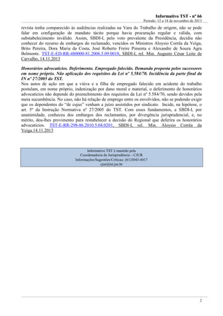 IInnffoorrmmaattiivvoo TTSSTT -- nnºº 6666
Período: 12 a 18 de novembro de 2013
2
revista tenha comparecido às audiências realizadas na Vara do Trabalho de origem, não se pode
falar em configuração de mandato tácito porque havia procuração regular e válida, com
substabelecimento inválido. Assim, SBDI-I, pelo voto prevalente da Presidência, decidiu não
conhecer do recurso de embargos do reclamado, vencidos os Ministros Aloysio Corrêa da Veiga,
Brito Pereira, Dora Maria da Costa, José Roberto Freire Pimenta e Alexandre de Souza Agra
Belmonte. TST-E-ED-RR-480000-81.2006.5.09.0018, SBDI-I, rel. Min. Augusto César Leite de
Carvalho, 14.11.2013
Honorários advocatícios. Deferimento. Empregado falecido. Demanda proposta pelos sucessores
em nome próprio. Não aplicação dos requisitos da Lei nº 5.584/70. Incidência da parte final da
IN nº 27/2005 do TST.
Nos autos de ação em que a viúva e a filha de empregado falecido em acidente do trabalho
postulam, em nome próprio, indenização por dano moral e material, o deferimento de honorários
advocatícios não depende do preenchimento dos requisitos da Lei nº 5.584/70, sendo devidos pela
mera sucumbência. No caso, não há relação de emprego entre os envolvidos, não se podendo exigir
que os dependentes do “de cujus” venham a juízo assistidos por sindicato. Incide, na hipótese, o
art. 5º da Instrução Normativa nº 27/2005 do TST. Com esses fundamentos, a SBDI-I, por
unanimidade, conheceu dos embargos dos reclamantes, por divergência jurisprudencial, e, no
mérito, deu-lhes provimento para restabelecer a decisão do Regional que deferira os honorários
advocatícios. TST-E-RR-298-86.2010.5.04.0201, SBDI-I, rel. Min. Aloysio Corrêa da
Veiga.14.11.2013
Informativo TST é mantido pela
Coordenadoria de Jurisprudência – CJUR
Informações/Sugestões/Críticas: (61)3043-4417
cjur@tst.jus.br
Contraria o
info 03!!!
Posição mais
apropriada.
 