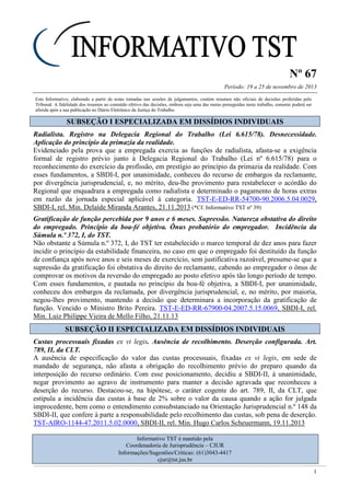 Nº 67
Período: 19 a 25 de novembro de 2013
1
Este Informativo, elaborado a partir de notas tomadas nas sessões de julgamentos, contém resumos não oficiais de decisões proferidas pelo
Tribunal. A fidelidade dos resumos ao conteúdo efetivo das decisões, embora seja uma das metas perseguidas neste trabalho, somente poderá ser
aferida após a sua publicação no Diário Eletrônico da Justiça do Trabalho.
SSUUBBSSEEÇÇÃÃOO II EESSPPEECCIIAALLIIZZAADDAA EEMM DDIISSSSÍÍDDIIOOSS IINNDDIIVVIIDDUUAAIISS
Radialista. Registro na Delegacia Regional do Trabalho (Lei 6.615/78). Desnecessidade.
Aplicação do princípio da primazia da realidade.
Evidenciado pela prova que a empregada exercia as funções de radialista, afasta-se a exigência
formal de registro prévio junto à Delegacia Regional do Trabalho (Lei nº 6.615/78) para o
reconhecimento do exercício da profissão, em prestígio ao princípio da primazia da realidade. Com
esses fundamentos, a SBDI-I, por unanimidade, conheceu do recurso de embargos da reclamante,
por divergência jurisprudencial, e, no mérito, deu-lhe provimento para restabelecer o acórdão do
Regional que enquadrara a empregada como radialista e determinado o pagamento de horas extras
em razão da jornada especial aplicável à categoria. TST-E-ED-RR-54700-90.2006.5.04.0029,
SBDI-I, rel. Min. Delaíde Miranda Arantes, 21.11.2013 (*Cf. Informativo TST nº 39)
Gratificação de função percebida por 9 anos e 6 meses. Supressão. Natureza obstativa do direito
do empregado. Princípio da boa-fé objetiva. Ônus probatório do empregador. Incidência da
Súmula n.º 372, I, do TST.
Não obstante a Súmula n.º 372, I, do TST ter estabelecido o marco temporal de dez anos para fazer
incidir o princípio da estabilidade financeira, no caso em que o empregado foi destituído da função
de confiança após nove anos e seis meses de exercício, sem justificativa razoável, presume-se que a
supressão da gratificação foi obstativa do direito do reclamante, cabendo ao empregador o ônus de
comprovar os motivos da reversão do empregado ao posto efetivo após tão longo período de tempo.
Com esses fundamentos, e pautada no princípio da boa-fé objetiva, a SBDI-I, por unanimidade,
conheceu dos embargos da reclamada, por divergência jurisprudencial, e, no mérito, por maioria,
negou-lhes provimento, mantendo a decisão que determinara a incorporação da gratificação de
função. Vencido o Ministro Brito Pereira. TST-E-ED-RR-67900-04.2007.5.15.0069, SBDI-I, rel.
Min. Luiz Philippe Vieira de Mello Filho, 21.11.13
SSUUBBSSEEÇÇÃÃOO IIII EESSPPEECCIIAALLIIZZAADDAA EEMM DDIISSSSÍÍDDIIOOSS IINNDDIIVVIIDDUUAAIISS
Custas processuais fixadas ex vi legis. Ausência de recolhimento. Deserção configurada. Art.
789, II, da CLT.
A ausência de especificação do valor das custas processuais, fixadas ex vi legis, em sede de
mandado de segurança, não afasta a obrigação do recolhimento prévio do preparo quando da
interposição do recurso ordinário. Com esse posicionamento, decidiu a SBDI-II, à unanimidade,
negar provimento ao agravo de instrumento para manter a decisão agravada que reconheceu a
deserção do recurso. Destacou-se, na hipótese, o caráter cogente do art. 789, II, da CLT, que
estipula a incidência das custas à base de 2% sobre o valor da causa quando a ação for julgada
improcedente, bem como o entendimento consubstanciado na Orientação Jurisprudencial n.º 148 da
SBDI-II, que confere à parte a responsabilidade pelo recolhimento das custas, sob pena de deserção.
TST-AIRO-1144-47.2011.5.02.0000, SBDI-II, rel. Min. Hugo Carlos Scheuermann, 19.11.2013
Informativo TST é mantido pela
Coordenadoria de Jurisprudência – CJUR
Informações/Sugestões/Críticas: (61)3043-4417
cjur@tst.jus.br
 