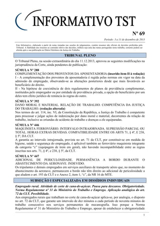 Nº 69
Período: 3 a 11 de dezembro de 2013
1
Este Informativo, elaborado a partir de notas tomadas nas sessões de julgamentos, contém resumos não oficiais de decisões proferidas pelo
Tribunal. A fidelidade dos resumos ao conteúdo efetivo das decisões, embora seja uma das metas perseguidas neste trabalho, somente poderá ser
aferida após a sua publicação no Diário Eletrônico da Justiça do Trabalho.
TTRRIIBBUUNNAALL PPLLEENNOO
O Tribunal Pleno, na sessão extraordinária do dia 11.12.2013, aprovou as seguintes modificações na
jurisprudência da Corte, ainda pendentes de publicação:
SÚMULA Nº 288
COMPLEMENTAÇÃO DOS PROVENTOS DA APOSENTADORIA (inserido item II à redação)
I - A complementação dos proventos da aposentadoria é regida pelas normas em vigor na data da
admissão do empregado, observando-se as alterações posteriores desde que mais favoráveis ao
beneficiário do direito.
II - Na hipótese de coexistência de dois regulamentos de planos de previdência complementar,
instituídos pelo empregador ou por entidade de previdência privada, a opção do beneficiário por um
deles tem efeito jurídico de renúncia às regras do outro.
SÚMULA Nº 392
DANO MORAL E MATERIAL. RELAÇÃO DE TRABALHO. COMPETÊNCIA DA JUSTIÇA
DO TRABALHO. (redação alterada)
Nos termos do art. 114, inc. VI, da Constituição da República, a Justiça do Trabalho é competente
para processar e julgar ações de indenização por dano moral e material, decorrentes da relação de
trabalho, inclusive as oriundas de acidente de trabalho e doenças a ele equiparadas.
SÚMULA Nº 446
MAQUINISTA FERROVIÁRIO. INTERVALO INTRAJORNADA. SUPRESSÃO PARCIAL OU
TOTAL. HORAS EXTRAS DEVIDAS. COMPATIBILIDADE ENTRE OS ARTS 71, § 4º, E 238,
§ 5º, DA CLT.
A garantia ao intervalo intrajornada, prevista no art. 71 da CLT, por constituir-se em medida de
higiene, saúde e segurança do empregado, é aplicável também ao ferroviário maquinista integrante
da categoria “c” (equipagem de trem em geral), não havendo incompatibilidade entre as regras
inscritas nos arts. 71, § 4º, e 238, § 5º, da CLT.
SÚMULA Nº 447
ADICIONAL DE PERICULOSIDADE. PERMANÊNCIA A BORDO DURANTE O
ABASTECIMENTO DA AERONAVE. INDEVIDO.
Os tripulantes e demais empregados em serviços auxiliares de transporte aéreo que, no momento do
abastecimento da aeronave, permanecem a bordo não têm direito ao adicional de periculosidade a
que aludem o art. 193 da CLT e o Anexo 2, item 1, “c”, da NR 16 do MTE.
SSUUBBSSEEÇÇÃÃOO II EESSPPEECCIIAALLIIZZAADDAA EEMM DDIISSSSÍÍDDIIOOSS IINNDDIIVVIIDDUUAAIISS
Empregado rural. Atividade de corte de cana-de-açúcar. Pausa para descanso. Obrigatoriedade.
Norma Regulamentar nº 31 do Ministério do Trabalho e Emprego. Aplicação analógica do art.
72 da CLT. Possibilidade.
Aos empregados rurais que trabalham no corte de cana-de-açúcar aplica-se, por analogia, o disposto
no art. 72 da CLT, que garante um intervalo de dez minutos a cada período de noventa minutos de
trabalho consecutivo nos serviços permanentes de mecanografia. Isso porque a Norma
Regulamentar nº 31 do Ministério do Trabalho e Emprego, apesar de estabelecer a obrigatoriedade
!!!
10 min a cada
90
 
