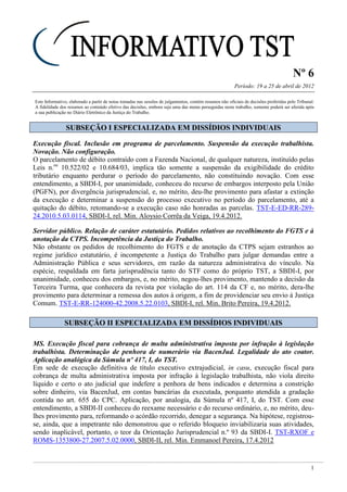 Nº 6
Período: 19 a 25 de abril de 2012
1
Este Informativo, elaborado a partir de notas tomadas nas sessões de julgamentos, contém resumos não oficiais de decisões proferidas pelo Tribunal.
A fidelidade dos resumos ao conteúdo efetivo das decisões, embora seja uma das metas perseguidas neste trabalho, somente poderá ser aferida após
a sua publicação no Diário Eletrônico da Justiça do Trabalho.
SSUUBBSSEEÇÇÃÃOO II EESSPPEECCIIAALLIIZZAADDAA EEMM DDIISSSSÍÍDDIIOOSS IINNDDIIVVIIDDUUAAIISS
Execução fiscal. Inclusão em programa de parcelamento. Suspensão da execução trabalhista.
Novação. Não configuração.
O parcelamento de débito contraído com a Fazenda Nacional, de qualquer natureza, instituído pelas
Leis n.os
10.522/02 e 10.684/03, implica tão somente a suspensão da exigibilidade do crédito
tributário enquanto perdurar o período do parcelamento, não constituindo novação. Com esse
entendimento, a SBDI-I, por unanimidade, conheceu do recurso de embargos interposto pela União
(PGFN), por divergência jurisprudencial, e, no mérito, deu-lhe provimento para afastar a extinção
da execução e determinar a suspensão do processo executivo no período do parcelamento, até a
quitação do débito, retomando-se a execução caso não honradas as parcelas. TST-E-ED-RR-289-
24.2010.5.03.0114, SBDI-I, rel. Min. Aloysio Corrêa da Veiga, 19.4.2012.
Servidor público. Relação de caráter estatutário. Pedidos relativos ao recolhimento do FGTS e à
anotação da CTPS. Incompetência da Justiça do Trabalho.
Não obstante os pedidos de recolhimento do FGTS e de anotação da CTPS sejam estranhos ao
regime jurídico estatutário, é incompetente a Justiça do Trabalho para julgar demandas entre a
Administração Pública e seus servidores, em razão da natureza administrativa do vínculo. Na
espécie, respaldada em farta jurisprudência tanto do STF como do próprio TST, a SBDI-I, por
unanimidade, conheceu dos embargos, e, no mérito, negou-lhes provimento, mantendo a decisão da
Terceira Turma, que conhecera da revista por violação do art. 114 da CF e, no mérito, dera-lhe
provimento para determinar a remessa dos autos à origem, a fim de providenciar seu envio à Justiça
Comum. TST-E-RR-124000-42.2008.5.22.0103, SBDI-I, rel. Min. Brito Pereira, 19.4.2012.
SSUUBBSSEEÇÇÃÃOO IIII EESSPPEECCIIAALLIIZZAADDAA EEMM DDIISSSSÍÍDDIIOOSS IINNDDIIVVIIDDUUAAIISS
MS. Execução fiscal para cobrança de multa administrativa imposta por infração à legislação
trabalhista. Determinação de penhora de numerário via BacenJud. Legalidade do ato coator.
Aplicação analógica da Súmula nº 417, I, do TST.
Em sede de execução definitiva de título executivo extrajudicial, in casu, execução fiscal para
cobrança de multa administrativa imposta por infração à legislação trabalhista, não viola direito
líquido e certo o ato judicial que indefere a penhora de bens indicados e determina a constrição
sobre dinheiro, via BacenJud, em contas bancárias da executada, porquanto atendida a gradação
contida no art. 655 do CPC. Aplicação, por analogia, da Súmula nº 417, I, do TST. Com esse
entendimento, a SBDI-II conheceu do reexame necessário e do recurso ordinário, e, no mérito, deu-
lhes provimento para, reformando o acórdão recorrido, denegar a segurança. Na hipótese, registrou-
se, ainda, que a impetrante não demonstrou que o referido bloqueio inviabilizaria suas atividades,
sendo inaplicável, portanto, o teor da Orientação Jurisprudencial n.º 93 da SBDI-I. TST-RXOF e
ROMS-1353800-27.2007.5.02.0000, SBDI-II, rel. Min. Emmanoel Pereira, 17.4.2012
 