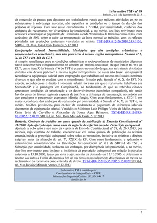 IInnffoorrmmaattiivvoo TTSSTT -- nnºº 6699
Período: 3 a 11 de dezembro de 2013
2
de concessão de pausas para descanso aos trabalhadores rurais que realizem atividades em pé ou
submetam-se à sobrecarga muscular, não especifica as condições ou o tempo de duração dos
períodos de repouso. Com base nesse entendimento, a SBDI-I, por unanimidade, conheceu dos
embargos do reclamante, por divergência jurisprudencial, e, no mérito, deu-lhes provimento para
acrescer à condenação o pagamento de 10 minutos a cada 90 minutos de trabalho como extras, com
acréscimo de 50% sobre o valor da remuneração da hora normal de trabalho, com os reflexos
postulados nas prestações contratuais vinculadas ao salário. TST-E-RR-912-26.2010.5.15.0156,
SBDI-I, rel. Min. João Oreste Dalazen, 5.12.2013
Equiparação salarial. Impossibilidade. Municípios que têm condições urbanísticas e
socioeconômicas semelhantes, mas não pertencem à mesma região metropolitana. Súmula nº 6,
X, do TST e art. 461 da CLT.
A simples semelhança entre as condições urbanísticas e socioeconômicas de municípios diferentes
não é suficiente para o enquadramento no conceito de “mesma localidade” de que trata o art. 461 da
CLT, pois o item X da Súmula nº 6 do TST é expresso no sentido de que, em se tratando de cidades
distintas, elas devem pertencer à mesma região metropolitana. Se assim não fosse, seria possível
reconhecer a equiparação salarial entre empregados que trabalham até mesmo em Estados-membros
diversos, o que não se coaduna com o entendimento firmado pela Súmula nº 6, X, do TST. Na
espécie, reconheceu-se o direito à isonomia salarial no caso em que o reclamante trabalhava em
Sorocaba/SP e o paradigma em Campinas/SP, ao fundamento de que as referidas cidades
apresentam condições de urbanização e de desenvolvimento econômico compatíveis, não tendo
havido prova de fatores regionais capazes de justificar a diferença de remuneração no período em
que paradigma e paragonado exerceram idêntica função. Com esses fundamentos, a SBDI-I, por
maioria, conheceu dos embargos do reclamado por contrariedade à Súmula nº 6, X, do TST e, no
mérito, deu-lhes provimento para excluir da condenação o pagamento de diferenças salariais
decorrentes da equiparação salarial. Vencidos os Ministros Luiz Philippe Vieira de Mello, Augusto
César Leite de Carvalho e Alexandre de Souza Agra Belmonte. TST-E-ED-RR-116885-
86.2005.5.15.0129, SBDI-I, rel. Min. Dora Maria da Costa, 5.12.2013
Rurícola. Contrato de trabalho em curso quando da publicação da Emenda Constitucional nº
28/2000. Ação ajuizada após cinco anos da vigência da referida emenda. Prescrição quinquenal.
Ajuizada a ação após cinco anos da vigência da Emenda Constitucional nº 28, de 26.5.2013, por
rurícola, cujo contrato de trabalho encontrava-se em curso quando da publicação da referida
emenda, incide a prescrição quinquenal sobre todas as pretensões, inclusive as relativas a direitos
exigíveis antes da alteração do art. 7º, XXIX, da CF. Com esses fundamentos, e aplicando o
entendimento consubstanciado na Orientação Jurisprudencial nº 417 da SBDI-1 do TST, a
Subseção, por unanimidade, conheceu dos embargos, por divergência jurisprudencial, e, no mérito,
deu-lhes provimento para declarar a incidência da prescrição quinquenal em relação às parcelas
anteriores a 13.10.2000, tendo em vista o ajuizamento da demanda em 13.10.2005, e determinar o
retorno dos autos à Turma de origem a fim de que prossiga no julgamento dos recursos de revista do
reclamante e da reclamada como entender de direito. TST-E-RR-152100-35.2005.5.15.0029, SBDI-1,
rel. Min. Delaíde Miranda Arantes, 5.12.2013
Informativo TST é mantido pela
Coordenadoria de Jurisprudência – CJUR
Informações/Sugestões/Críticas: (61)3043-4417
cjur@tst.jus.br
 
