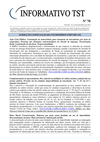Nº 70
Período: 12 a 19 de dezembro de 2013
1
Este Informativo, elaborado a partir de notas tomadas nas sessões de julgamentos, contém resumos não oficiais de decisões proferidas pelo
Tribunal. A fidelidade dos resumos ao conteúdo efetivo das decisões, embora seja uma das metas perseguidas neste trabalho, somente poderá ser
aferida após a sua publicação no Diário Eletrônico da Justiça do Trabalho.
SSUUBBSSEEÇÇÃÃOO II EESSPPEECCIIAALLIIZZAADDAA EEMM DDIISSSSÍÍDDIIOOSS IINNDDIIVVIIDDUUAAIISS
Ação Civil Pública. Contratação de motociclistas para transporte de mercadorias por meio de
cooperativa. Presença dos elementos caracterizadores do vínculo de emprego. Terceirização
ilícita. Condenação de não fazer. Proporcionalidade.
A SBDI-I considerou desproporcional a determinação de que empresa se abstenha de contratar
serviço de entregas domiciliares, mediante empresa interposta, quando a declaração de ilicitude da
terceirização tem por fundamento a constatação de fraude na contratação de empregados por
intermédio de cooperativa. Ressaltou-se que, no caso, a ilicitude da terceirização não estava
relacionada diretamente com a atividade de transporte de mercadorias, a qual não se confunde com
a atividade-fim da empresa, que é a comercialização e manipulação de produtos farmacêuticos, mas
com a presença dos elementos caracterizadores do vínculo de emprego. Com esse entendimento, a
Subseção, por unanimidade, conheceu do recurso de embargos, por divergência jurisprudencial e,
no mérito, deu-lhes provimento parcial para restringir a condenação de não fazer atribuída à ré à
determinação de se abster da prática do procedimento fraudatório evidenciado nos autos, sob pena
de multa diária no valor duzentos reais, a contar do trânsito em julgado da decisão, a ser convertida
em favor do Fundo de Amparo ao Trabalhador. TST-E-ED-RR-152800-16.2001.5.03.0019, SBDI-I,
rel. Min. Aloysio Corrêa da Veiga, 12.12.2013
Complementação de aposentadoria. Piso salarial em múltiplos de salário mínimo estabelecido em
norma coletiva. Previsão em lei estadual. Impossibilidade de vinculação. Art. 7º, IV, da CF e
Súmula Vinculante 4.
Não é possível a vinculação da complementação de aposentadoria ao piso salarial fixado em
múltiplos de salário mínimo, ainda que exista lei estadual assegurando a observância da norma
coletiva que estipulou a base de cálculo, tendo em vista o disposto no art. 7º, IV, da CF e na Súmula
Vinculante 4. Na hipótese, os reclamantes postulavam a condenação da Fazenda Pública do Estado
de São Paulo, sucessora da extinta FEPASA, ao pagamento de diferenças de complementação de
aposentadoria adotando-se como referência o piso salarial de 2,5 salários mínimos previsto em
acordo coletivo de trabalho, nos termos do art. 4º, §2º, da Lei Estadual nº 9.343/1996, o que,
conforme destacou o Ministro Renato de Lacerda Paiva, caracterizaria vinculação ao salário
mínimo de forma transversa. Com esses fundamentos, a SBDI-I, conheceu dos embargos, por
divergência jurisprudencial, e, no mérito, por maioria, negou-lhes provimento. Vencido o Ministro
Aloysio Corrêa da Veiga, relator. TST-E-ED-RR-132000-64.2008.5.15.0058, SBDI-I, rel. Min.
Aloysio Corrêa da Veiga, red. p/ acórdão Min. Renato de Lacerda Paiva, 12.12.2013
Dano Moral. Caracterização. Dispensa por justa causa fundada em ato de improbidade.
Desconstituição em juízo. Dano presumível. Indenização devida.
A desconstituição em juízo da justa causa fundada em ato de improbidade imputado ao empregado
pelo empregador enseja o pagamento de indenização por danos morais, tendo em vista que o
prejuízo moral é presumível, ou seja, a prova do dano decorre da existência do próprio fato lesivo.
Com esse entendimento, a SBDI-I, por unanimidade, conheceu dos embargos, por divergência
jurisprudencial, e, no mérito, por maioria, deu-lhes provimento para condenar o reclamado ao
pagamento de indenização por danos morais, no valor de quinze mil reais. Vencidos os Ministros
 