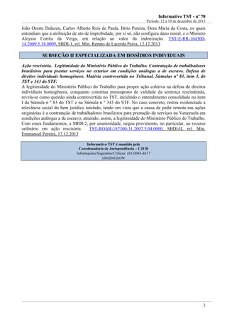 IInnffoorrmmaattiivvoo TTSSTT -- nnºº 7700
Período: 12 a 19 de dezembro de 2013
2
João Oreste Dalazen, Carlos Alberto Reis de Paula, Brito Pereira, Dora Maria da Costa, os quais
entendiam que a atribuição de ato de improbidade, por si só, não configura dano moral, e o Ministro
Aloysio Corrêa da Veiga, em relação ao valor da indenização. TST-E-RR-164300-
14.2009.5.18.0009, SBDI-1, rel. Min. Renato de Lacerda Paiva, 12.12.2013
SSUUBBSSEEÇÇÃÃOO IIII EESSPPEECCIIAALLIIZZAADDAA EEMM DDIISSSSÍÍDDIIOOSS IINNDDIIVVIIDDUUAAIISS
Ação rescisória. Legitimidade do Ministério Público do Trabalho. Contratação de trabalhadores
brasileiros para prestar serviços no exterior em condições análogas a de escravo. Defesa de
direitos individuais homogêneos. Matéria controvertida no Tribunal. Súmulas nº 83, item I, do
TST e 343 do STF.
A legitimidade do Ministério Público do Trabalho para propor ação coletiva na defesa de direitos
individuais homogêneos, conquanto constitua pressuposto de validade da sentença rescindenda,
revela-se como questão ainda controvertida no TST, incidindo o entendimento consolidado no item
I da Súmula n º 83 do TST e na Súmula n º 343 do STF. No caso concreto, restou evidenciada a
relevância social do bem jurídico tutelado, tendo em vista que a causa de pedir remota nas ações
originárias é a contratação de trabalhadores brasileiros para prestação de serviços na Venezuela em
condições análogas a de escravo, atraindo, assim, a legitimidade do Ministério Público do Trabalho.
Com esses fundamentos, a SBDI-2, por unanimidade, negou provimento, no particular, ao recurso
ordinário em ação rescisória. TST-ROAR-187300-31.2007.5.04.0000, SBDI-II, rel. Min.
Emmanoel Pereira, 17.12.2013
Informativo TST é mantido pela
Coordenadoria de Jurisprudência – CJUR
Informações/Sugestões/Críticas: (61)3043-4417
cjur@tst.jus.br
 