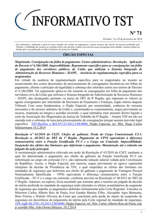 Nº 71
Período: 3 a 10 de fevereiro de 2014
1
Este Informativo, elaborado a partir de notas tomadas nas sessões de julgamentos, contém resumos não oficiais de decisões proferidas pelo
Tribunal. A fidelidade dos resumos ao conteúdo efetivo das decisões, embora seja uma das metas perseguidas neste trabalho, somente poderá ser
aferida após a sua publicação no Diário Eletrônico da Justiça do Trabalho.
ÓÓRRGGÃÃOO EESSPPEECCIIAALL
Magistrado. Consignação em folha de pagamento. Custos administrativos. Devolução. Aplicação
do Decreto nº 6.386/2008. Impossibilidade. Regramento específico para as consignações em folha
de pagamento dos servidores públicos da União que utilizam o Sistema Integrado de
Administração de Recursos Humanos - SIAPE. Ausência de regulamentação específica para os
magistrados.
Em virtude da ausência de regulamentação específica para os magistrados no tocante ao
ressarcimento dos custos decorrentes do processamento de consignações facultativas em folhas de
pagamento, afronta o princípio da legalidade a cobrança dos referidos custos nos termos do Decreto
nº 6.386/2008. Tal regramento aplica-se tão somente às consignações em folha de pagamento dos
servidores civis da União que utilizam o Sistema Integrado de Administração de Recursos Humanos
– SIAPE, não alcançando, portanto, os juízes do TRT da 8ª Região, que repassam os valores ao
agente consignatário por intermédio da Secretaria de Orçamento e Finanças, órgão interno daquele
Tribunal. Com esses fundamentos, o Órgão Especial, por unanimidade, conheceu do reexame
necessário e do recurso ordinário da União e, examinando-os conjuntamente, negou provimento ao
recurso, mantendo na íntegra o acórdão recorrido, o qual entendera estar presente direito líquido e
certo da Associação dos Magistrados da Justiça do Trabalho da 8ª Região – Amatra VIII em não ser
onerada com a cobrança de taxa para processamento de consignações porque ausente previsão legal
específica. TST-ReeNec e RO-557-23.2012.5.08.0000, Órgão Especial, rel. Min. Hugo Carlos
Scheuermann 10.2.2014
Resolução nº 63/2010 do CSJT. Chefes de gabinete. Perda do Cargo Comissionado CJ-1.
Resolução n. 48/2012 do TRT da 1ª Região. Pagamento de VPNI equivalente à diferença
remuneratória entre a Função Gratificada FC-5 e o Cargo em Comissão. Impossibilidade.
Suspensão dos efeitos das liminares que deferiram o pagamento. Manutenção até o trânsito em
julgado da ação principal.
A reestruturação administrativa efetivada em razão da Resolução nº 63/2010 do CSJT, mediante a
qual foi determinado o pagamento aos chefes de gabinete da Função Gratificada FC-5 em
substituição ao cargo em comissão CJ-1, não representa redução salarial vedada pela Constituição
da República. Assim, o Órgão Especial, por maioria, negou provimento ao agravo regimental
interposto da decisão da Presidência do TST, a qual suspendeu os efeitos das liminares em
mandados de segurança que deferiram aos chefes de gabinete o pagamento de Vantagem Pessoal
Nominalmente Identificada – VPNI equivalente à diferença remuneratória entre a Função
Gratificada – FC-5 e o cargo em comissão, conforme previsto na Resolução nº 48/2012 do TRT da
1ª Região. Ademais, na espécie, ficou assentado que somente após o transito em julgado da decisão
de mérito proferida no mandado de segurança serão afastados os efeitos acautelatórios da suspensão
de segurança que impediu os pagamentos deferidos liminarmente pela Corte Regional. Vencidos os
Ministros Carlos Alberto Reis de Paula, Ives Gandra Martins Filho, Alexandre Agra Belmonte,
Brito Pereira e Walmir Oliveira da Costa que concluíam pela perda de objeto da suspensão de
segurança em decorrência do julgamento de mérito pela Corte regional do mandado de segurança.
TST-AgR-SS-2781-19.2013.5.00.0000, Órgão Especial, rel. Min. Carlos Alberto Reis de Paula, red.
p/ acórdão Min. João Oreste Dalazen, 10.2.2014
 