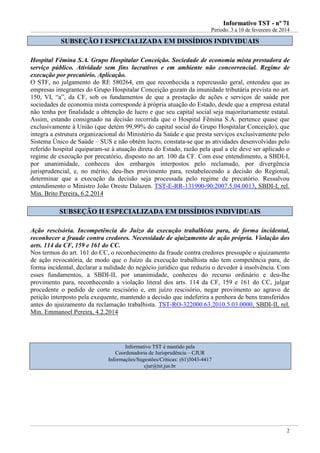 IInnffoorrmmaattiivvoo TTSSTT -- nnºº 7711
Período: 3 a 10 de fevereiro de 2014
2
SSUUBBSSEEÇÇÃÃOO II EESSPPEECCIIAALLIIZZAADDAA EEMM DDIISSSSÍÍDDIIOOSS IINNDDIIVVIIDDUUAAIISS
Hospital Fêmina S.A. Grupo Hospitalar Conceição. Sociedade de economia mista prestadora de
serviço público. Atividade sem fins lucrativos e em ambiente não concorrencial. Regime de
execução por precatório. Aplicação.
O STF, no julgamento do RE 580264, em que reconhecida a repercussão geral, entendeu que as
empresas integrantes do Grupo Hospitalar Conceição gozam da imunidade tributária prevista no art.
150, VI, “a”, da CF, sob os fundamentos de que a prestação de ações e serviços de saúde por
sociedades de economia mista corresponde à própria atuação do Estado, desde que a empresa estatal
não tenha por finalidade a obtenção de lucro e que seu capital social seja majoritariamente estatal.
Assim, estando consignado na decisão recorrida que o Hospital Fêmina S.A. pertence quase que
exclusivamente à União (que detém 99,99% do capital social do Grupo Hospitalar Conceição), que
integra a estrutura organizacional do Ministério da Saúde e que presta serviços exclusivamente pelo
Sistema Único de Saúde – SUS e não obtém lucro, constata-se que as atividades desenvolvidas pelo
referido hospital equiparam-se à atuação direta do Estado, razão pela qual a ele deve ser aplicado o
regime de execução por precatório, disposto no art. 100 da CF. Com esse entendimento, a SBDI-I,
por unanimidade, conheceu dos embargos interpostos pelo reclamado, por divergência
jurisprudencial, e, no mérito, deu-lhes provimento para, restabelecendo a decisão do Regional,
determinar que a execução da decisão seja processada pelo regime de precatório. Ressalvou
entendimento o Ministro João Oreste Dalazen. TST-E-RR-131900-90.2007.5.04.0013, SBDI-I, rel.
Min. Brito Pereira, 6.2.2014
SSUUBBSSEEÇÇÃÃOO IIII EESSPPEECCIIAALLIIZZAADDAA EEMM DDIISSSSÍÍDDIIOOSS IINNDDIIVVIIDDUUAAIISS
Ação rescisória. Incompetência do Juízo da execução trabalhista para, de forma incidental,
reconhecer a fraude contra credores. Necessidade de ajuizamento de ação própria. Violação dos
arts. 114 da CF, 159 e 161 do CC.
Nos termos do art. 161 do CC, o reconhecimento da fraude contra credores pressupõe o ajuizamento
de ação revocatória, de modo que o Juízo da execução trabalhista não tem competência para, de
forma incidental, declarar a nulidade do negócio jurídico que reduziu o devedor à insolvência. Com
esses fundamentos, a SBDI-II, por unanimidade, conheceu do recurso ordinário e deu-lhe
provimento para, reconhecendo a violação literal dos arts. 114 da CF, 159 e 161 do CC, julgar
procedente o pedido de corte rescisório e, em juízo rescisório, negar provimento ao agravo de
petição interposto pela exequente, mantendo a decisão que indeferira a penhora de bens transferidos
antes do ajuizamento da reclamação trabalhista. TST-RO-322000.63.2010.5.03.0000, SBDI-II, rel.
Min. Emmanoel Pereira, 4.2.2014
Informativo TST é mantido pela
Coordenadoria de Jurisprudência – CJUR
Informações/Sugestões/Críticas: (61)3043-4417
cjur@tst.jus.br
 