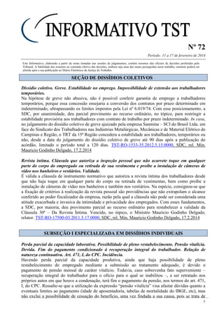 Nº 72
Período: 11 a 17 de fevereiro de 2014
1
Este Informativo, elaborado a partir de notas tomadas nas sessões de julgamentos, contém resumos não oficiais de decisões proferidas pelo
Tribunal. A fidelidade dos resumos ao conteúdo efetivo das decisões, embora seja uma das metas perseguidas neste trabalho, somente poderá ser
aferida após a sua publicação no Diário Eletrônico da Justiça do Trabalho.
SSEEÇÇÃÃOO DDEE DDIISSSSÍÍDDIIOOSS CCOOLLEETTIIVVOOSS
Dissídio coletivo. Greve. Estabilidade no emprego. Impossibilidade de extensão aos trabalhadores
temporários.
Na hipótese de greve não abusiva, não é possível conferir garantia de emprego a trabalhadores
temporários, porque essa concessão ensejaria a conversão dos contratos por prazo determinado em
indeterminado, ultrapassando os limites impostos pela Lei nº 6.019/74. Com esse posicionamento, a
SDC, por unanimidade, deu parcial provimento ao recurso ordinário, no tópico, para restringir a
estabilidade provisória aos trabalhadores com contrato de trabalho por prazo indeterminado. In casu,
no julgamento do dissídio coletivo de greve ajuizado pela empresa Sanmina – SCI do Brasil Ltda. em
face do Sindicato dos Trabalhadores nas Indústrias Metalúrgicas, Mecânicas e de Material Elétrico de
Campinas e Região, o TRT da 15ª Região concedera a estabilidade aos trabalhadores, temporários ou
não, desde a data do julgamento do dissídio coletivo de greve até 90 dias após a publicação do
acórdão, limitado o período total a 120 dias. TST-RO-1533-35.2012.5.15.0000, SDC, rel. Min.
Mauricio Godinho Delgado, 17.2.2014
Revista íntima. Cláusula que autoriza a inspeção pessoal que não acarrete toque em qualquer
parte do corpo do empregado ou retirada de sua vestimenta e proíbe a instalação de câmeras de
vídeo nos banheiros e vestiários. Validade.
É válida a cláusula de instrumento normativo que autoriza a revista íntima dos trabalhadores desde
que não haja toque em qualquer parte do corpo ou retirada de vestimentas, bem como proíbe a
instalação de câmeras de vídeo nos banheiros e também nos vestiários. Na espécie, consignou-se que
a fixação de critérios à realização da revista pessoal são providências que não extrapolam o alcance
conferido ao poder fiscalizador da empresa, razão pela qual a cláusula não pode ser considerada uma
atitude exacerbada e invasiva da intimidade e privacidade dos empregados. Com esses fundamentos,
a SDC, por maioria, deu provimento parcial ao recurso ordinário para restabelecer a validade da
Cláusula 30ª – Da Revista Íntima. Vencido, no tópico, o Ministro Mauricio Godinho Delgado,
relator. TST-RO-17500-03.2011.5.17.0000, SDC, rel. Min. Mauricio Godinho Delgado, 17.2.2014
SSUUBBSSEEÇÇÃÃOO II EESSPPEECCIIAALLIIZZAADDAA EEMM DDIISSSSÍÍDDIIOOSS IINNDDIIVVIIDDUUAAIISS
Perda parcial da capacidade laborativa. Possibilidade de pleno restabelecimento. Pensão vitalícia.
Devida. Fim do pagamento condicionado à recuperação integral do trabalhador. Relação de
natureza continuativa. Art. 471, I, do CPC. Incidência.
Havendo perda parcial da capacidade produtiva, ainda que haja possibilidade de pleno
restabelecimento do empregado mediante a submissão ao tratamento adequado, é devido o
pagamento de pensão mensal de caráter vitalício. Todavia, caso sobrevenha fato superveniente –
recuperação integral do trabalhador para o ofício para o qual se inabilitou –, a ser retratado nos
próprios autos em que houve a condenação, terá fim o pagamento da pensão, nos termos do art. 471,
I, do CPC. Ressalte-se que a utilização da expressão “pensão vitalícia” visa afastar dúvidas quanto a
eventuais limites ao pagamento (idade de aposentadoria, tabelas de mortalidade do IBGE, etc), mas
não exclui a possibilidade de cessação do benefício, uma vez findada a sua causa, pois se trata de
 