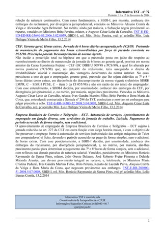 IInnffoorrmmaattiivvoo TTSSTT -- nnºº 7722
Período: 11 a 17 de fevereiro de 2014
2
relação de natureza continuativa. Com esses fundamentos, a SBDI-I, por maioria, conheceu dos
embargos da reclamante, por divergência jurisprudencial, vencidos os Ministros Aloysio Corrêa da
Veiga e Alexandre Agra Belmonte. No mérito, ainda por maioria, a Subseção negou provimento ao
recurso, vencidos os Ministros Brito Pereira, relator, e Augusto César Leite de Carvalho. TST-E-ED-
ED-ED-RR-33640-85.2006.5.02.0039, SBDI-I, rel. Min. Brito Pereira, red. p/ acórdão Min. Luiz
Philippe Vieira de Mello Filho, 13.2.2014
CEF. Gerente geral. Horas extras. Jornada de 6 horas diárias assegurada pelo PCS/89. Pretensão
de manutenção do pagamento das horas extraordinárias por força de previsão constante no
PCS/98. Prescrição parcial. Descumprimento de norma vigente.
Não incide a prescrição total na hipótese em que a pretensão posta em juízo diz respeito ao
reconhecimento ao direito de manutenção da jornada de 6 horas ao gerente geral, prevista em norma
anterior da Caixa Econômica Federal - CEF (OC DIRHU 009/88 e PCS/89), a qual foi alterada por
norma posterior (PCS/98) que, no entender do reclamante, teria assegurado o direito de
irredutibilidade salarial e manutenção das vantagens decorrentes da norma anterior. No caso,
prevaleceu a tese de que o empregado, gerente geral, pretende que lhe sejam deferidas as 7ª e 8 ª
horas diárias como extras, em decorrência do descumprimento da norma vigente (relatórios SISRH
EMPR, C – SISRH PCSE, C – item 3 da CI 055/98) e não em razão de ato único do empregador.
Com esse entendimento, a SBDI-I decidiu, por unanimidade, conhecer dos embargos da CEF, por
divergência jurisprudencial, e, no mérito, por maioria, negar-lhes provimento. Vencidos os Ministros
Augusto César Leite de Carvalho, relator, Ives Gandra Martins Filho, Brito Pereira e Dora Maria da
Costa, que, entendendo contrariada a Súmula nº 294 do TST, conheciam e proviam os embargos para
julgar prescrita a ação. TST-E-RR-14300-32.2008.5.04.0007, SBDI-I, rel. Min. Augusto César Leite
de Carvalho, red. p/ acórdão Min. Luiz Philippe Vieira de Mello Filho, 13.2.2014
Empresa Brasileira de Correios e Telégrafos – ECT. Automação de serviços. Aproveitamento do
empregado em função diversa, com acréscimo da jornada de trabalho. Licitude. Pagamento do
período acrescido de forma simples, sem o adicional.
O aproveitamento de empregado da Empresa Brasileira de Correios e Telégrafos – ECT sujeito à
jornada reduzida do art. 227 da CLT em outra função com carga horária maior, e com o objetivo de
lhe preservar o emprego frente à automação de serviços (substituição das antigas máquinas de Telex
por computadores) é lícito, devendo o período acrescido ser pago de forma simples, sem o adicional
de horas extras. Com esse posicionamento, a SBDI-I decidiu, por unanimidade, conhecer dos
embargos do reclamante, por divergência jurisprudencial, e, no mérito, por maioria, dar-lhes
provimento parcial para determinar o pagamento das 7ª e 8ª horas de forma simples, sem o adicional,
com reflexos nas demais parcelas de natureza salarial. Vencidos, parcialmente, os Ministros Horácio
Raymundo de Senna Pires, relator, João Oreste Dalazen, José Roberto Freire Pimenta e Delaíde
Miranda Arantes, que davam provimento integral ao recurso, e, totalmente, os Ministros Maria
Cristina Peduzzi, Ives Gandra Martins Filho, Brito Pereira, Renato de Lacerda Paiva, Aloysio Corrêa
da Veiga e Dora Maria da Costa, que negavam provimento aos embargos. TST-E-RR-280800-
51.2004.5.07.0008, SBDI-I, rel. Min. Horácio Raymundo de Senna Pires, red. p/ acórdão Min. Lelio
Bentes Corrêa, 13.2.2014
Informativo TST é mantido pela
Coordenadoria de Jurisprudência – CJUR
Informações/Sugestões/Críticas: (61)3043-4417
cjur@tst.jus.br
 