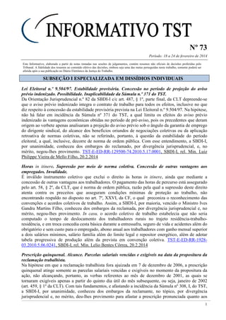 Nº 73
Período: 18 a 24 de fevereiro de 2014
1
Este Informativo, elaborado a partir de notas tomadas nas sessões de julgamentos, contém resumos não oficiais de decisões proferidas pelo
Tribunal. A fidelidade dos resumos ao conteúdo efetivo das decisões, embora seja uma das metas perseguidas neste trabalho, somente poderá ser
aferida após a sua publicação no Diário Eletrônico da Justiça do Trabalho.
SSUUBBSSEEÇÇÃÃOO II EESSPPEECCIIAALLIIZZAADDAA EEMM DDIISSSSÍÍDDIIOOSS IINNDDIIVVIIDDUUAAIISS
Lei Eleitoral n.º 9.504/97. Estabilidade provisória. Concessão no período de projeção do aviso
prévio indenizado. Possibilidade. Inaplicabilidade da Súmula n.º 371 do TST.
Da Orientação Jurisprudencial n.º 82 da SBDI-I c/c art. 487, § 1º, parte final, da CLT depreende-se
que o aviso prévio indenizado integra o contrato de trabalho para todos os efeitos, inclusive no que
diz respeito à concessão da estabilidade provisória prevista na Lei Eleitoral n.º 9.504/97. Na hipótese,
não há falar em incidência da Súmula nº 371 do TST, a qual limita os efeitos do aviso prévio
indenizado às vantagens econômicas obtidas no período de pré-aviso, pois os precedentes que deram
origem ao verbete apenas analisaram a projeção do aviso prévio sob o ângulo da garantia de emprego
do dirigente sindical, do alcance dos benefícios oriundos de negociações coletivas ou da aplicação
retroativa de normas coletivas, não se referindo, portanto, à questão da estabilidade do período
eleitoral, a qual, inclusive, decorre de norma de ordem pública. Com esse entendimento, a SBDI-I,
por unanimidade, conheceu dos embargos do reclamado, por divergência jurisprudencial, e, no
mérito, negou-lhes provimento. TST-E-ED-RR-129500-74.2010.5.17.0001, SBDI-I, rel. Min. Luiz
Philippe Vieira de Mello Filho, 20.2.2014
Horas in itinere. Supressão por meio de norma coletiva. Concessão de outras vantagens aos
empregados. Invalidade.
É inválido instrumento coletivo que exclui o direito às horas in itinere, ainda que mediante a
concessão de outras vantagens aos trabalhadores. O pagamento das horas de percurso está assegurado
pelo art. 58, § 2º, da CLT, que é norma de ordem pública, razão pela qual a supressão deste direito
atenta contra os preceitos que asseguram condições mínimas de proteção ao trabalho, não
encontrando respaldo no disposto no art. 7º, XXVI, da CF, o qual preconiza o reconhecimento das
convenções e acordos coletivos de trabalho. Assim, a SBDI-I, por maioria, vencido o Ministro Ives
Gandra Martins Filho, conheceu dos embargos da reclamada, por divergência jurisprudencial e, no
mérito, negou-lhes provimento. In casu, o acordo coletivo de trabalho estabelecia que não seria
computado o tempo de deslocamento dos trabalhadores rurais no trajeto residência-trabalho-
residência, e em troca concedia cesta básica durante a entressafra, seguro de vida e acidentes além do
obrigatório e sem custo para o empregado, abono anual aos trabalhadores com ganho mensal superior
a dois salários mínimos, salário família além do limite legal e repositor energético, além de adotar
tabela progressiva de produção além da prevista em convenção coletiva. TST-E-ED-RR-1928-
03.2010.5.06.0241, SBDI-I, rel. Min. Lelio Bentes Côrrea, 20.2.2014
Prescrição quinquenal. Alcance. Parcelas salariais vencidas e exigíveis na data da propositura da
reclamação trabalhista.
Na hipótese em que a reclamação trabalhista fora ajuizada em 7 de dezembro de 2006, a prescrição
quinquenal atinge somente as parcelas salariais vencidas e exigíveis no momento da propositura da
ação, não alcançando, portanto, as verbas referentes ao mês de dezembro de 2001, as quais se
tornaram exigíveis apenas a partir do quinto dia útil do mês subsequente, ou seja, janeiro de 2002
(art. 459, § 1º da CLT). Com tais fundamentos, e afastando a incidência da Súmula nº 308, I, do TST,
a SBDI-I, por unanimidade, conheceu dos embargos da reclamante, no tópico, por divergência
jurisprudencial e, no mérito, deu-lhes provimento para afastar a prescrição pronunciada quanto aos
estabilidade: de "três meses que antecede o pleito até a data da posse dos eleitos, é vedado ao
Administrador público nomear, contratar ou de qualquer forma admitir, demitir sem justa causa."
 