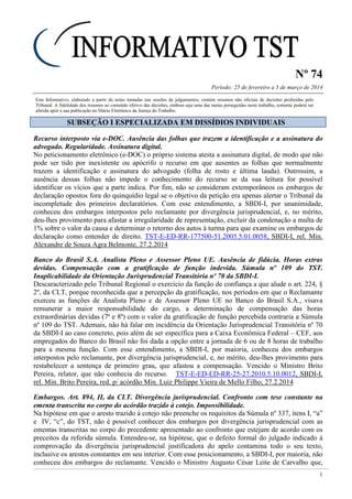Nº 74
Período: 25 de fevereiro a 5 de março de 2014
1
Este Informativo, elaborado a partir de notas tomadas nas sessões de julgamentos, contém resumos não oficiais de decisões proferidas pelo
Tribunal. A fidelidade dos resumos ao conteúdo efetivo das decisões, embora seja uma das metas perseguidas neste trabalho, somente poderá ser
aferida após a sua publicação no Diário Eletrônico da Justiça do Trabalho.
SSUUBBSSEEÇÇÃÃOO II EESSPPEECCIIAALLIIZZAADDAA EEMM DDIISSSSÍÍDDIIOOSS IINNDDIIVVIIDDUUAAIISS
Recurso interposto via e-DOC. Ausência das folhas que trazem a identificação e a assinatura do
advogado. Regularidade. Assinatura digital.
No peticionamento eletrônico (e-DOC) o próprio sistema atesta a assinatura digital, de modo que não
pode ser tido por inexistente ou apócrifo o recurso em que ausentes as folhas que normalmente
trazem a identificação e assinatura do advogado (folha de rosto e última lauda). Outrossim, a
ausência dessas folhas não impede o conhecimento do recurso se da sua leitura for possível
identificar os vícios que a parte indica. Por fim, não se consideram extemporâneos os embargos de
declaração opostos fora do quinquídio legal se o objetivo da petição era apenas alertar o Tribunal da
incompletude dos primeiros declaratórios. Com esse entendimento, a SBDI-I, por unanimidade,
conheceu dos embargos interpostos pelo reclamante por divergência jurisprudencial, e, no mérito,
deu-lhes provimento para afastar a irregularidade de representação, excluir da condenação a multa de
1% sobre o valor da causa e determinar o retorno dos autos à turma para que examine os embargos de
declaração como entender de direito. TST-E-ED-RR-177500-51.2005.5.01.0058, SBDI-I, rel. Min.
Alexandre de Souza Agra Belmonte, 27.2.2014
Banco do Brasil S.A. Analista Pleno e Assessor Pleno UE. Ausência de fidúcia. Horas extras
devidas. Compensação com a gratificação de função indevida. Súmula nº 109 do TST.
Inaplicabilidade da Orientação Jurisprudencial Transitória nº 70 da SBDI-I.
Descaracterizado pelo Tribunal Regional o exercício da função de confiança a que alude o art. 224, §
2º, da CLT, porque reconhecida que a percepção da gratificação, nos períodos em que o Reclamante
exerceu as funções de Analista Pleno e de Assessor Pleno UE no Banco do Brasil S.A., visava
remunerar a maior responsabilidade do cargo, a determinação de compensação das horas
extraordinárias devidas (7ª e 8ª) com o valor da gratificação de função percebida contraria a Súmula
nº 109 do TST. Ademais, não há falar em incidência da Orientação Jurisprudencial Transitória nº 70
da SBDI-I ao caso concreto, pois além de ser específica para a Caixa Econômica Federal – CEF, aos
empregados do Banco do Brasil não foi dada a opção entre a jornada de 6 ou de 8 horas de trabalho
para a mesma função. Com esse entendimento, a SBDI-I, por maioria, conheceu dos embargos
interpostos pelo reclamante, por divergência jurisprudencial, e, no mérito, deu-lhes provimento para
restabelecer a sentença de primeiro grau, que afastou a compensação. Vencido o Ministro Brito
Pereira, relator, que não conhecia do recurso. TST-E-ED-ED-RR-25-27.2010.5.10.0012, SBDI-I,
rel. Min. Brito Pereira, red. p/ acórdão Min. Luiz Philippe Vieira de Mello Filho, 27.2.2014
Embargos. Art. 894, II, da CLT. Divergência jurisprudencial. Confronto com tese constante na
ementa transcrita no corpo do acórdão trazido à cotejo. Impossibilidade.
Na hipótese em que o aresto trazido à cotejo não preenche os requisitos da Súmula nº 337, itens I, “a”
e IV, “c”, do TST, não é possível conhecer dos embargos por divergência jurisprudencial com as
ementas transcritas no corpo do precedente apresentado ao confronto que estejam de acordo com os
preceitos da referida súmula. Entendeu-se, na hipótese, que o defeito formal do julgado indicado à
comprovação da divergência jurisprudencial justificadora do apelo contamina todo o seu texto,
inclusive os arestos constantes em seu interior. Com esse posicionamento, a SBDI-I, por maioria, não
conheceu dos embargos do reclamante. Vencido o Ministro Augusto César Leite de Carvalho que,
 