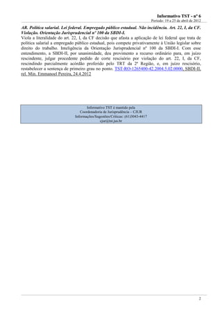 IInnffoorrmmaattiivvoo TTSSTT -- nnºº 66
Período: 19 a 25 de abril de 2012
2
AR. Política salarial. Lei federal. Empregado público estadual. Não incidência. Art. 22, I, da CF.
Violação. Orientação Jurisprudencial nº 100 da SBDI-I.
Viola a literalidade do art. 22, I, da CF decisão que afasta a aplicação de lei federal que trata de
política salarial a empregado público estadual, pois compete privativamente à União legislar sobre
direito do trabalho. Inteligência da Orientação Jurisprudencial nº 100 da SBDI-I. Com esse
entendimento, a SBDI-II, por unanimidade, deu provimento a recurso ordinário para, em juízo
rescindente, julgar procedente pedido de corte rescisório por violação do art. 22, I, da CF,
rescindindo parcialmente acórdão proferido pelo TRT da 2ª Região, e, em juízo rescisório,
restabelecer a sentença de primeiro grau no ponto. TST-RO-1265400-42.2004.5.02.0000, SBDI-II,
rel. Min. Emmanoel Pereira, 24.4.2012
Informativo TST é mantido pela
Coordenadoria de Jurisprudência – CJUR
Informações/Sugestões/Críticas: (61)3043-4417
cjur@tst.jus.br
 