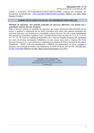 IInnffoorrmmaattiivvoo TTSSTT -- nnºº 7744
Período: 25 de fevereiro a 5 de março de 2014
2
citando o precedente TST-E-ED-RR-6575100-92.2002.5.01.0900, conhecia dos embargos por
divergência jurisprudencial. TST-E-ED-RR-39400-88.2009.5.03.0004, SBDI-I, rel. Min. Brito
Pereira, 27.2.2014
SSUUBBSSEEÇÇÃÃOO IIII EESSPPEECCIIAALLIIZZAADDAA EEMM DDIISSSSÍÍDDIIOOSS IINNDDIIVVIIDDUUAAIISS
Mandado de segurança. Atos judiciais praticados em processos diferentes, com distinto teor e
autoridades coatoras diversas. Incabível.
Dada a natureza especial do mandado de segurança, que requer apreciação individualizada do ato
coator, é incabível a impetração de um único mandamus para atacar atos judiciais praticados em
processos diferentes, com distinto teor e autoridades coatoras diversas. No caso, a ação mandamental
fora ajuizada por Guardiões Vigilância Ltda. e Linaldo Pereira contra decisões da 1ª, 2ª, 3ª, 5ª, 7ª, 9ª,
11ª, 12ª, 13ª, 14ª Varas do Trabalho do Recife/PE e da 1ª Vara do Trabalho de Ipojuca/PE, proferidas
nos autos de diversas reclamações trabalhistas em que consta como parte a empresa Rio Forte
Serviços Técnicos S.A., e que incluíram os impetrantes no cadastro do Banco Nacional de Devedores
Trabalhistas – BNDT. Com esse entendimento, a SBDI-II, por unanimidade, de ofício, extinguiu o
processo, sem resolução do mérito, com fundamento no inciso IV do art. 267 do CPC. TST-RO-395-
82.2012.5.06.0000, SBDI-II, rel. Min. Hugo Carlos Scheuermann, 25.2.2014
Informativo TST é mantido pela
Coordenadoria de Jurisprudência – CJUR
Informações/Sugestões/Críticas: (61)3043-4417
cjur@tst.jus.br
 