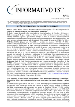 Nº 75
Período: 6 a 17 de março de 2014
1
Este Informativo, elaborado a partir de notas tomadas nas sessões de julgamentos, contém resumos não oficiais de decisões proferidas pelo
Tribunal. A fidelidade dos resumos ao conteúdo efetivo das decisões, embora seja uma das metas perseguidas neste trabalho, somente poderá ser
aferida após a sua publicação no Diário Eletrônico da Justiça do Trabalho.
SSEEÇÇÃÃOO EESSPPEECCIIAALLIIZZAADDAA EEMM DDIISSSSÍÍDDIIOOSS CCOOLLEETTIIVVOOSS
Dissídio coletivo. Greve. Empresa Brasileira de Correios e Telégrafos – ECT. Descumprimento de
cláusula de sentença normativa. Não configuração. Abusividade.
É abusiva a greve deflagrada pelos empregados da Empresa Brasileira de Correios e Telégrafos –
ECT sob a alegação de que a criação do chamado Postal Saúde teria descumprido a Cláusula 11 de
sentença normativa, segundo a qual eventual alteração no plano de assistência médica/hospitalar e
odontológica vigente na empresa deverá ser precedida de estudos atuariais por comissão paritária. No
caso vertente, registrou-se que a referida cláusula foi originária do processo TST-DC nº 8981-
76.2012.5.00.0000, julgado em 27.9.2012, e repetida no processo TST-DC nº 6942-
72.2013.5.00.0000, julgado em 8.10.2013, ocasião em que restou assentado que o modo de gestão do
plano de saúde é questão afeta ao poder diretivo-organizacional do empregador, não cabendo à
Justiça do Trabalho interferir na escolha do modelo de gestão a ser implementado. Assim, se a
matéria comporta interpretação diversa daquela adotada pelos trabalhadores, não há falar em
descumprimento da cláusula. Ademais, o mérito da controvérsia está sujeito a julgamento pelo foro
apropriado, qual seja, a 6ª Vara do Trabalho de Brasília/DF, onde tramita ação de cumprimento
ajuizada com o objetivo de suspender a implantação do Postal Saúde. Com esses fundamentos, a
SDC, por unanimidade, declarou a abusividade da greve, e, por maioria, determinou o retorno dos
grevistas ao trabalho a partir da primeira hora do dia 14.3.2014, conforme a respectiva escala de
trabalho, sob pena de multa diária, vencidos os Ministros Ives Gandra Martins Filho, Walmir Oliveira
da Costa e Maria de Assis Calsing, que determinavam o retorno ao trabalho à zero hora do dia
13.3.2014. Ainda por maioria, a Seção determinou o desconto de quinze dias de salário de cada
empregado grevista, a ser efetuado na folha de pagamento do mês de abril próximo, além da
compensação dos demais dias de paralisação, no prazo máximo seis meses, observados os intervalos
entre e interjornadas, bem como os repousos semanais remunerados. Vencidos, totalmente, os
Ministros Brito Pereira e Fernando Eizo Ono, que determinavam o desconto integral dos dias de
paralisação e, em parte, o Ministro Ives Gandra Martins Filho, que determinava o desconto da metade
dos dias e a compensação dos demais no prazo de quatro meses. TST-DCG-1853-34.2014.5.00.0000,
SDC, rel. Min. Márcio Eurico Vitral Amaro, 12.3.2014
Ação anulatória. Acordo coletivo. Seguro de vida. Custeio. Rateio entre empregador e empregados.
Desconto em folha. Autorização individual de cada empregado. Necessidade. Súmula nº 342 do
TST.
A contratação de seguro de vida, com rateio de custos entre empregador e empregado e o respectivo
desconto em folha, ainda que prevista em cláusula de acordo coletivo, depende de anuência
individual e expressa de cada empregado, nos termos da Súmula nº 342 do TST. Na espécie,
registrou-se que o desconto salarial somente é admissível nas hipóteses previstas no art. 462 da CLT
e nos limites apontados na Orientação Jurisprudencial nº 18 da SDC, a qual, embora não exija
expressamente a permissão prévia do trabalhador, traz essa premissa fática em todos os seus
precedentes. Com esses fundamentos, a SDC, por maioria, deu provimento ao recurso ordinário em
ação anulatória para, sanando o vício apontado pelo Ministério Público do Trabalho da 17ª Região,
recorrente, vincular o desconto salarial a que alude o parágrafo quarto da Cláusula 13 – Seguro de
Vida à anuência do trabalhador. Vencidos os Ministros Fernando Eizo Ono, Walmir Oliveira da
 