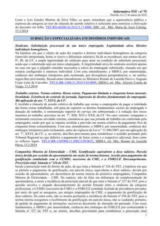 IInnffoorrmmaattiivvoo TTSSTT -- nnºº 7755
Período: 6 a 17 de março de 2014
2
Costa e Ives Gandra Martins da Silva Filho, os quais entendiam que a aquiescência pública e
expressa da categoria ao teor da cláusula do acordo coletivo é suficiente para autorizar a efetivação
do desconto em folha. TST-RO-40200-36.2012.5.17.0000, SDC, rel. Min. Maria de Assis Calsing,
17.3.2014
SSUUBBSSEEÇÇÃÃOO II EESSPPEECCIIAALLIIZZAADDAA EEMM DDIISSSSÍÍDDIIOOSS IINNDDIIVVIIDDUUAAIISS
Sindicato. Substituição processual de um único empregado. Legitimidade ativa. Direitos
individuais homogêneos.
Na hipótese em que o objeto da ação diz respeito a direitos individuais homogêneos da categoria
(intervalo intrajornada, horas in itinere e diferenças salariais), há de se reconhecer, nos termos do art.
8º, III, da CF, a ampla legitimidade do sindicato para atuar na condição de substituto processual,
ainda que o substituído seja um único empregado. A ilegitimidade ativa do sindicato ocorrerá apenas
no caso em que o julgador entender necessária a oitiva do empregado substituído, situação em que
restaria configurado o interesse individual. Com esse entendimento, a SBDI-I, por unanimidade,
conheceu dos embargos interpostos pela reclamada, por divergência jurisprudencial, e, no mérito,
negou-lhes provimento. Ressalvaram entendimento os Ministros Renato de Lacerda Paiva e Augusto
César Leite de Carvalho. TST-E-RR-1204-21.2010.5.03.0099, SBDI-I, rel. Min. Aloysio Corrêa da
Veiga, 13.3.2014
Trabalho externo. Norma coletiva. Horas extras. Pagamento limitado a cinquenta horas mensais.
Invalidade. Existência de controle de jornada. Supressão de direitos fundamentais do empregado.
Má aplicação do art. 7º, XXVI, da CF.
É inválida a cláusula de acordo coletivo de trabalho que exime o empregador de pagar a totalidade
das horas extras trabalhadas, sob pena de suprimir os direitos fundamentais sociais do empregado à
duração do trabalho, à remuneração superior do serviço em sobrejornada e à redução dos riscos
inerentes ao trabalho, previstos no art. 7º, XIII, XVI e XXII, da CF. No caso vertente, conquanto o
reclamante exercesse atividade externa, constatou-se que sua jornada de trabalho era controlada pelo
empregador, razão por que se reputou inválida a previsão em norma coletiva do pagamento fixo de
cinquenta horas extraordinárias. Com esse entendimento, a SBDI-I, por unanimidade, conheceu dos
embargos interpostos pelo reclamante, antes da vigência da Lei n.º 11.496/2007, por má aplicação do
art. 7º, XXVI, da CF, e, no mérito, deu-lhes provimento para restabelecer o acórdão prolatado pelo
Tribunal Regional no que deferira o pagamento de horas extras e o respectivo adicional, bem como
os reflexos legais. TST-E-RR-1305900-13.2002.5.09.0652, SBDI-I, rel. Min. Renato de Lacerda
Paiva, 13.3.2014
Companhia Mineira de Eletricidade – CME. Gratificação equivalente a doze salários. Parcela
única devida por ocasião da aposentadoria em razão de norma interna. Acordo para pagamento da
gratificação entabulado com a CEMIG, sucessora da CME, e a FORLUZ. Descumprimento.
Prescrição total. Súmula nº 326 do TST.
Incide a prescrição total do direito de ação, de que trata a Súmula nº 326 do TST, à hipótese em que
se pleiteia o pagamento de gratificação, em parcela única, equivalente a doze salários, devida por
ocasião da aposentadoria, em decorrência de norma interna da primitiva empregadora, Companhia
Mineira de Eletricidade – CME. Na espécie, não há falar em diferenças de complementação de
aposentadoria, a atrair a incidência da prescrição parcial de que trata a Súmula nº 327 do TST, pois a
questão envolve o alegado descumprimento do acordo firmado entre o sindicato da categoria
profissional, a CEMIG (sucessora da CME) e a FORLUZ (entidade fechada de previdência privada),
por meio do qual se assegurou, aos antigos empregados da CME, o pagamento da gratificação de
doze salários. De outra sorte, não se mostra pertinente a incidência da Súmula nº 294 do TST, pois a
norma interna assegurara o recebimento da gratificação em parcela única, não se cuidando, portanto,
de pedido de pagamento de prestações sucessivas decorrente de alteração do pactuado. Com esses
fundamentos, a SBDI-I, por unanimidade, conheceu dos embargos da FORLUZ por contrariedade à
Súmula nº 327 do TST e, no mérito, deu-lhes provimento para restabelecer a prescrição total
 