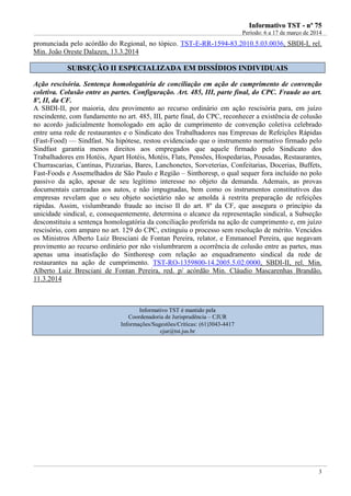 IInnffoorrmmaattiivvoo TTSSTT -- nnºº 7755
Período: 6 a 17 de março de 2014
3
pronunciada pelo acórdão do Regional, no tópico. TST-E-RR-1594-83.2010.5.03.0036, SBDI-I, rel.
Min. João Oreste Dalazen, 13.3.2014
SSUUBBSSEEÇÇÃÃOO IIII EESSPPEECCIIAALLIIZZAADDAA EEMM DDIISSSSÍÍDDIIOOSS IINNDDIIVVIIDDUUAAIISS
Ação rescisória. Sentença homologatória de conciliação em ação de cumprimento de convenção
coletiva. Colusão entre as partes. Configuração. Art. 485, III, parte final, do CPC. Fraude ao art.
8º, II, da CF.
A SBDI-II, por maioria, deu provimento ao recurso ordinário em ação rescisória para, em juízo
rescindente, com fundamento no art. 485, III, parte final, do CPC, reconhecer a existência de colusão
no acordo judicialmente homologado em ação de cumprimento de convenção coletiva celebrado
entre uma rede de restaurantes e o Sindicato dos Trabalhadores nas Empresas de Refeições Rápidas
(Fast-Food) — Sindfast. Na hipótese, restou evidenciado que o instrumento normativo firmado pelo
Sindfast garantia menos direitos aos empregados que aquele firmado pelo Sindicato dos
Trabalhadores em Hotéis, Apart Hotéis, Motéis, Flats, Pensões, Hospedarias, Pousadas, Restaurantes,
Churrascarias, Cantinas, Pizzarias, Bares, Lanchonetes, Sorveterias, Confeitarias, Docerias, Buffets,
Fast-Foods e Assemelhados de São Paulo e Região – Sinthoresp, o qual sequer fora incluído no polo
passivo da ação, apesar de seu legítimo interesse no objeto da demanda. Ademais, as provas
documentais carreadas aos autos, e não impugnadas, bem como os instrumentos constitutivos das
empresas revelam que o seu objeto societário não se amolda à restrita preparação de refeições
rápidas. Assim, vislumbrando fraude ao inciso II do art. 8º da CF, que assegura o princípio da
unicidade sindical, e, consequentemente, determina o alcance da representação sindical, a Subseção
desconstituiu a sentença homologatória da conciliação proferida na ação de cumprimento e, em juízo
rescisório, com amparo no art. 129 do CPC, extinguiu o processo sem resolução de mérito. Vencidos
os Ministros Alberto Luiz Bresciani de Fontan Pereira, relator, e Emmanoel Pereira, que negavam
provimento ao recurso ordinário por não vislumbrarem a ocorrência de colusão entre as partes, mas
apenas uma insatisfação do Sinthoresp com relação ao enquadramento sindical da rede de
restaurantes na ação de cumprimento. TST-RO-1359800-14.2005.5.02.0000, SBDI-II, rel. Min.
Alberto Luiz Bresciani de Fontan Pereira, red. p/ acórdão Min. Cláudio Mascarenhas Brandão,
11.3.2014
Informativo TST é mantido pela
Coordenadoria de Jurisprudência – CJUR
Informações/Sugestões/Críticas: (61)3043-4417
cjur@tst.jus.br
 
