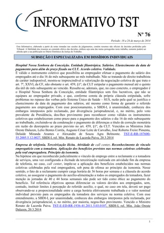 Nº 76
Período: 18 a 24 de março de 2014
1
Este Informativo, elaborado a partir de notas tomadas nas sessões de julgamentos, contém resumos não oficiais de decisões proferidas pelo
Tribunal. A fidelidade dos resumos ao conteúdo efetivo das decisões, embora seja uma das metas perseguidas neste trabalho, somente poderá ser
aferida após a sua publicação no Diário Eletrônico da Justiça do Trabalho.
SSUUBBSSEEÇÇÃÃOO II EESSPPEECCIIAALLIIZZAADDAA EEMM DDIISSSSÍÍDDIIOOSS IINNDDIIVVIIDDUUAAIISS
Hospital Nossa Senhora da Conceição. Entidade filantrópica. Salários. Elastecimento da data de
pagamento para além do prazo fixado na CLT. Acordo coletivo. Validade.
É válido o instrumento coletivo que possibilita ao empregador efetuar o pagamento do salário dos
empregados até o dia 16 do mês subsequente ao mês trabalhado. Não se tratando de direito trabalhista
de caráter indisponível, mostra-se imprescindível a valorização da negociação coletiva de que trata o
art. 7º, XXVI, da CF, não obstante o art. 459, §1º, da CLT estipular o pagamento mensal até o quinto
dia útil do mês subsequente ao vencido. Ressalte-se, ademais, que, no caso concreto, o empregador é
o Hospital Nossa Senhora da Conceição, entidade filantrópica sem fins lucrativos, que não se
equipara ao empregador privado, e que, conforme consta da própria cláusula estipulada, sofre
problemas no repasse das verbas pelo Sistema Único de Saúde – SUS, razão pela qual se justifica o
elastecimento da data de pagamento dos salários, até mesmo como forma de garantir o referido
pagamento aos empregados. Com esse posicionamento, a SBDI-I, à unanimidade, conheceu dos
embargos interpostos pelo reclamado, por divergência jurisprudencial, e, no mérito, pelo voto
prevalente da Presidência, deu-lhes provimento para reconhecer como válidos os instrumentos
coletivos que estabeleceram como prazo para o pagamento dos salários o dia 16 do mês subsequente
ao trabalhado, excluindo-se da condenação o pagamento de diferenças a título de correção monetária
em razão do desrespeito ao prazo previsto no art. 459, §1º, da CLT. Vencidos os Ministros João
Oreste Dalazen, Lelio Bentes Corrêa, Augusto César Leite de Carvalho, José Roberto Freire Pimenta,
Delaíde Miranda Arantes e Alexandre de Souza Agra Belmonte. TST-E-RR-187600-
55.2005.5.12.0027, SBDI-I, rel. Min. Renato de Lacerda Paiva, 20.3.2014
Empresa de telefonia. Terceirização ilícita. Atividade de call center. Reconhecimento de vínculo
empregatício com a tomadora. Aplicação dos benefícios previstos nas normas coletivas celebradas
pela real empregadora. Princípio da isonomia.
Na hipótese em que reconhecido judicialmente o vínculo de emprego entre a reclamante e a tomadora
de serviços, uma vez configurada a ilicitude da terceirização realizada em atividade fim da empresa
de telefonia, no caso, call center, impõe-se a aplicação dos benefícios estabelecidos nas normas
coletivas celebradas pela real empregadora, sob pena de ofensa ao princípio da isonomia. Nesse
sentido, o fato de a reclamante cumprir carga horária de 36 horas por semana e a cláusula do acordo
coletivo, ao assegurar o pagamento do auxílio-alimentação a todos os empregados da tomadora, fazer
menção às jornadas de 40 e 44 horas semanais não pode ser tido como óbice ao pagamento do
benefício. Tal referência objetivou apenas diferenciar os valores devidos aos empregados, sem,
contudo, instituir limites à percepção do referido auxílio, o qual, no caso em tela, deverá ser pago
observando-se a proporcionalidade entre a carga horária efetivamente trabalhada e o valor nominal
individual previsto para os empregados da tomadora dos serviços na norma coletiva. Com esse
entendimento, a SBDI-I, por unanimidade, conheceu dos embargos interpostos pela reclamada, por
divergência jurisprudencial, e, no mérito, por maioria, negou-lhes provimento. Vencido o Ministro
Renato de Lacerda Paiva. TST-E-ED-RR-1936-41.2011.5.03.0107, SBDI-I, rel. Min. João Oreste
Dalazen, 20.3.2014
 