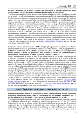 IInnffoorrmmaattiivvoo TTSSTT -- nnºº 7766
Período: 18 a 24 de março de 2014
2
Recurso. Transmissão via fac-símile. Absoluta coincidência com os originais juntados aos autos.
Desnecessidade. Trechos suprimidos irrelevantes à compreensão da controvérsia.
É válida a interposição de recurso sem que haja absoluta coincidência entre a petição encaminhada
por fac-símile e os originais juntados aos autos, desde que os defeitos de transmissão identificados no
fax não se mostrem relevantes para a apreensão da controvérsia. No caso concreto, das dez laudas do
recurso, cinco não contêm ora uma linha, ora duas linhas, e não constam, na penúltima página, três
linhas correspondentes a uma transcrição de aresto do STJ, sem utilidade para o deslinde da questão.
Na hipótese, prevaleceu o entendimento de que atribuir à parte os encargos decorrentes de problemas
na transmissão, quando os pequenos trechos suprimidos não impedem a correta compreensão da
controvérsia, implicaria exacerbação da forma, conduta incompatível com a atual sistemática
processual. Assim, a SBDI-I, por maioria, conheceu dos embargos interpostos pelo reclamante antes
da vigência da Lei n 11.496/2007, por violação do art. 5º, LV, da CF, e, no mérito, deu-lhes
provimento para, decretando a nulidade de atos decisórios, determinar o retorno dos autos à turma de
origem, a fim de que proceda a novo julgamento do recurso de revista do empregado, publicando-se a
intimação do reclamante para a respectiva sessão de julgamento. Vencidos os Ministros Brito Pereira,
Ives Gandra Martins Filho, Renato de Lacerda Paiva, Aloysio Corrêa da Veiga e Dora Maria da
Costa, que não conheciam do recurso. TST-E-RR-1141900-23.2002.5.02.0900, SBDI-I, rel. Min.
Lelio Bentes Côrrea, 20.3.2014
Companhia Mineira de Eletricidade – CME. Gratificação equivalente a doze salários. Parcela
única devida por ocasião da aposentadoria em razão de norma interna. Acordo para pagamento da
gratificação entabulado com a CEMIG, sucessora da CME, e a FORLUZ. Descumprimento.
Pedido sucessivo. Reflexos da gratificação não recebida no cálculo da complementação de
aposentadoria. Prescrição total de ambos os pedidos. Súmula nº 326 do TST.
Incide a prescrição total do direito de ação, de que trata a Súmula nº 326 do TST, à hipótese em que
se pleiteia o pagamento de gratificação, em parcela única, equivalente a doze salários, devida por
ocasião da aposentadoria, em decorrência de norma interna da primitiva empregadora, Companhia
Mineira de Eletricidade – CME. De igual modo, está fulminado pela prescrição total o pedido
sucessivo de reflexos da gratificação não recebida no cálculo da complementação de aposentadoria,
pois, na verdade, trata-se de pedido acessório, devendo seguir a mesma sorte do principal. Com esse
entendimento, a SBDI-I, por maioria, conheceu dos embargos interpostos pela FORLUZ, por má-
aplicação da Súmula n° 327 do TST, e, no mérito, deu-lhes provimento para restabelecer a sentença
mantida pelo Regional, na parte que concluiu pela incidência da prescrição total e extinguiu o
processo com resolução do mérito, com fulcro no art. 269, IV, do CPC. Ressalvaram entendimento os
Ministros Lelio Bentes Corrêa e Ives Gandra Martins Filho. Vencidos os Ministros João Oreste
Dalazen, Renato de Lacerda Paiva, Guilherme Augusto Caputo Bastos, José Roberto Freire Pimenta
e Delaíde Miranda Arantes que, se reportando ao decidido no processo TST-E-RR-1594-
83.2010.5.03.0036, julgado em 13.3.2014, entendiam pela necessidade de retorno dos autos ao TRT
de origem para apreciação do pedido sucessivo. TST-E-ED-RR-1581-78.2010.5.03.0038, SBDI-I,
rel. Min. Dora Maria da Costa, 20.3.2014 (*Cf Informativo TST nº 75)
SSUUBBSSEEÇÇÃÃOO IIII EESSPPEECCIIAALLIIZZAADDAA EEMM DDIISSSSÍÍDDIIOOSS IINNDDIIVVIIDDUUAAIISS
Mandado de segurança. Pedido de antecipação de tutela. Reintegração com base em estabilidade
acidentária. Indeferimento sem o exame da existência ou não dos requisitos previstos no art. 273
do CPC. Violação de direito líquido e certo. Não incidência da Súmula nº 418 do TST.
O ato judicial que indefere antecipação de tutela para reintegração de empregado, requerida com base
em estabilidade acidentária, sem examinar os requisitos previstos no art. 273 do CPC, mas ao
fundamento de que não se aplica o instituto da tutela antecipada nas causas que envolvam doença
ocupacional, por ser indispensável a realização de perícia médica, viola direito líquido e certo
tutelável pela via de mandado de segurança, justificando-se a não incidência, nessa hipótese, da
Súmula nº 418 do TST. No caso concreto, o Juízo de primeiro grau assentou que qualquer
 