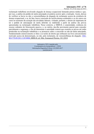 IInnffoorrmmaattiivvoo TTSSTT -- nnºº 7766
Período: 18 a 24 de março de 2014
3
reclamação trabalhista envolvendo alegação de doença ocupacional demanda perícia médica e que,
por isso, a análise de pedido de tutela antecipada só poderia ocorrer após a instrução. Assim, deixou
de verificar se havia ou não a verossimilhança da alegação da reclamante acerca da existência de
doença ocupacional, e se, de fato, houve concessão do auxílio-doença acidentário e se ele estava em
curso no momento da cessação das atividades laborais, violando, portanto, o direito do impetrante de
ter o pedido de antecipação de tutela deferido ou indeferido a partir da análise das provas
apresentadas na reclamação trabalhista. Nesse contexto, a SBDI-II, à unanimidade, conheceu do
recurso ordinário do litisconsorte passivo, e, no mérito, deu-lhe provimento parcial para conceder
parcialmente a segurança, a fim de determinar à autoridade coatora que examine as provas até então
produzidas na reclamação trabalhista e se pronuncie sobre a concessão ou não da tutela antecipada,
fundamentando ostensivamente os fatos e as razões de direito que embasam seu livre convencimento
motivado acerca da demonstração, ou não, pela reclamante, da verossimilhança da alegação. TST-
RO-779-09.2011.5.05.0000, SBDI-II, rel. Min. Emmanoel Pereira, 18.3.2014
Informativo TST é mantido pela
Coordenadoria de Jurisprudência – CJUR
Informações/Sugestões/Críticas: (61)3043-4417
cjur@tst.jus.br
 