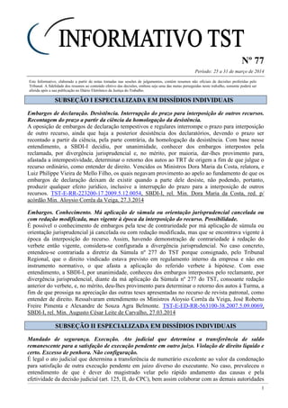 Nº 77
Período: 25 a 31 de março de 2014
1
Este Informativo, elaborado a partir de notas tomadas nas sessões de julgamentos, contém resumos não oficiais de decisões proferidas pelo
Tribunal. A fidelidade dos resumos ao conteúdo efetivo das decisões, embora seja uma das metas perseguidas neste trabalho, somente poderá ser
aferida após a sua publicação no Diário Eletrônico da Justiça do Trabalho.
SSUUBBSSEEÇÇÃÃOO II EESSPPEECCIIAALLIIZZAADDAA EEMM DDIISSSSÍÍDDIIOOSS IINNDDIIVVIIDDUUAAIISS
Embargos de declaração. Desistência. Interrupção do prazo para interposição de outros recursos.
Recontagem do prazo a partir da ciência da homologação da desistência.
A oposição de embargos de declaração tempestivos e regulares interrompe o prazo para interposição
de outro recurso, ainda que haja a posterior desistência dos declaratórios, devendo o prazo ser
recontado a partir da ciência, pela parte contrária, da homologação da desistência. Com base nesse
entendimento, a SBDI-I decidiu, por unanimidade, conhecer dos embargos interpostos pela
reclamada, por divergência jurisprudencial e, no mérito, por maioria, dar-lhes provimento para,
afastada a intempestividade, determinar o retorno dos autos ao TRT de origem a fim de que julgue o
recurso ordinário, como entender de direito. Vencidos os Ministros Dora Maria da Costa, relatora, e
Luiz Philippe Vieira de Mello Filho, os quais negavam provimento ao apelo ao fundamento de que os
embargos de declaração deixam de existir quando a parte dele desiste, não podendo, portanto,
produzir qualquer efeito jurídico, inclusive a interrupção do prazo para a interposição de outros
recursos. TST-E-RR-223200-17.2009.5.12.0054, SBDI-I, rel. Min. Dora Maria da Costa, red. p/
acórdão Min. Aloysio Corrêa da Veiga, 27.3.2014
Embargos. Conhecimento. Má aplicação de súmula ou orientação jurisprudencial cancelada ou
com redação modificada, mas vigente à época da interposição do recurso. Possibilidade.
É possível o conhecimento de embargos pela tese de contrariedade por má aplicação de súmula ou
orientação jurisprudencial já cancelada ou com redação modificada, mas que se encontrava vigente à
época da interposição do recurso. Assim, havendo demonstração de contrariedade à redação do
verbete então vigente, considera-se configurada a divergência jurisprudencial. No caso concreto,
entendeu-se contrariada a diretriz da Súmula nº 277 do TST porque consignado, pelo Tribunal
Regional, que o direito vindicado estava previsto em regulamento interno da empresa e não em
instrumento normativo, o que afasta a aplicação do referido verbete à hipótese. Com esse
entendimento, a SBDI-I, por unanimidade, conheceu dos embargos interpostos pelo reclamante, por
divergência jurisprudencial, diante da má aplicação da Súmula nº 277 do TST, consoante redação
anterior do verbete, e, no mérito, deu-lhes provimento para determinar o retorno dos autos à Turma, a
fim de que prossiga na apreciação das outras teses apresentadas no recurso de revista patronal, como
entender de direito. Ressalvaram entendimento os Ministros Aloysio Corrêa da Veiga, José Roberto
Freire Pimenta e Alexandre de Souza Agra Belmonte. TST-E-ED-RR-563100-38.2007.5.09.0069,
SBDI-I, rel. Min. Augusto César Leite de Carvalho, 27.03.2014
SSUUBBSSEEÇÇÃÃOO IIII EESSPPEECCIIAALLIIZZAADDAA EEMM DDIISSSSÍÍDDIIOOSS IINNDDIIVVIIDDUUAAIISS
Mandado de segurança. Execução. Ato judicial que determina a transferência de saldo
remanescente para a satisfação de execução pendente em outro juízo. Violação de direito líquido e
certo. Excesso de penhora. Não configuração.
É legal o ato judicial que determina a transferência de numerário excedente ao valor da condenação
para satisfação de outra execução pendente em juízo diverso do executante. No caso, prevaleceu o
entendimento de que é dever do magistrado velar pelo rápido andamento das causas e pela
efetividade da decisão judicial (art. 125, II, do CPC), bem assim colaborar com as demais autoridades
 