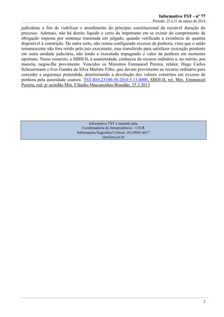 IInnffoorrmmaattiivvoo TTSSTT -- nnºº 7777
Período: 25 a 31 de março de 2014
2
judiciárias a fim de viabilizar o atendimento do princípio constitucional da razoável duração do
processo. Ademais, não há direito líquido e certo da impetrante em se eximir do cumprimento de
obrigação imposta por sentença transitada em julgado, quando verificada a existência de quantia
disponível à constrição. De outra sorte, não restou configurado excesso de penhora, visto que o saldo
remanescente não fora retido pelo juiz executante, mas transferido para satisfazer execução pendente
em outra unidade judiciária, não tendo a executada impugnado o valor da penhora em momento
oportuno. Nesse contexto, a SBDI-II, à unanimidade, conheceu do recurso ordinário e, no mérito, por
maioria, negou-lhe provimento. Vencidos os Ministros Emmanoel Pereira, relator, Hugo Carlos
Scheuermann e Ives Gandra da Silva Martins Filho, que davam provimento ao recurso ordinário para
conceder a segurança pretendida, determinando a devolução dos valores constritos em excesso de
penhora pela autoridade coatora. TST-RO-23100-50.2010.5.13.0000, SBDI-II, rel. Min. Emmanoel
Pereira, red. p/ acórdão Min. Cláudio Mascarenhas Brandão, 25.3.2013
Informativo TST é mantido pela
Coordenadoria de Jurisprudência – CJUR
Informações/Sugestões/Críticas: (61)3043-4417
cjur@tst.jus.br
 