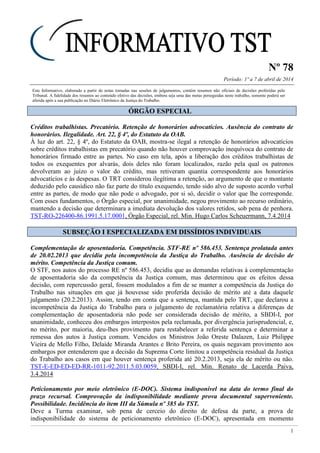 Nº 78
Período: 1º a 7 de abril de 2014
1
Este Informativo, elaborado a partir de notas tomadas nas sessões de julgamentos, contém resumos não oficiais de decisões proferidas pelo
Tribunal. A fidelidade dos resumos ao conteúdo efetivo das decisões, embora seja uma das metas perseguidas neste trabalho, somente poderá ser
aferida após a sua publicação no Diário Eletrônico da Justiça do Trabalho.
ÓÓRRGGÃÃOO EESSPPEECCIIAALL
Créditos trabalhistas. Precatório. Retenção de honorários advocatícios. Ausência do contrato de
honorários. Ilegalidade. Art. 22, § 4º, do Estatuto da OAB.
À luz do art. 22, § 4º, do Estatuto da OAB, mostra-se ilegal a retenção de honorários advocatícios
sobre créditos trabalhistas em precatório quando não houver comprovação inequívoca do contrato de
honorários firmado entre as partes. No caso em tela, após a liberação dos créditos trabalhistas de
todos os exequentes por alvarás, dois deles não foram localizados, razão pela qual os patronos
devolveram ao juízo o valor do crédito, mas retiveram quantia correspondente aos honorários
advocatícios e às despesas. O TRT considerou ilegítima a retenção, ao argumento de que o montante
deduzido pelo causídico não faz parte do título exequendo, tendo sido alvo de suposto acordo verbal
entre as partes, de modo que não pode o advogado, por si só, decidir o valor que lhe corresponde.
Com esses fundamentos, o Órgão especial, por unanimidade, negou provimento ao recurso ordinário,
mantendo a decisão que determinara a imediata devolução dos valores retidos, sob pena de penhora.
TST-RO-226400-86.1991.5.17.0001, Órgão Especial, rel. Min. Hugo Carlos Scheuermann, 7.4.2014
SSUUBBSSEEÇÇÃÃOO II EESSPPEECCIIAALLIIZZAADDAA EEMM DDIISSSSÍÍDDIIOOSS IINNDDIIVVIIDDUUAAIISS
Complementação de aposentadoria. Competência. STF-RE nº 586.453. Sentença prolatada antes
de 20.02.2013 que decidiu pela incompetência da Justiça do Trabalho. Ausência de decisão de
mérito. Competência da Justiça comum.
O STF, nos autos do processo RE nº 586.453, decidiu que as demandas relativas à complementação
de aposentadoria são da competência da Justiça comum, mas determinou que os efeitos dessa
decisão, com repercussão geral, fossem modulados a fim de se manter a competência da Justiça do
Trabalho nas situações em que já houvesse sido proferida decisão de mérito até a data daquele
julgamento (20.2.2013). Assim, tendo em conta que a sentença, mantida pelo TRT, que declarou a
incompetência da Justiça do Trabalho para o julgamento de reclamatória relativa a diferenças de
complementação de aposentadoria não pode ser considerada decisão de mérito, a SBDI-I, por
unanimidade, conheceu dos embargos interpostos pela reclamada, por divergência jurisprudencial, e,
no mérito, por maioria, deu-lhes provimento para restabelecer a referida sentença e determinar a
remessa dos autos à Justiça comum. Vencidos os Ministros João Oreste Dalazen, Luiz Philippe
Vieira de Mello Filho, Delaíde Miranda Arantes e Brito Pereira, os quais negavam provimento aos
embargos por entenderem que a decisão da Suprema Corte limitou a competência residual da Justiça
do Trabalho aos casos em que houver sentença proferida até 20.2.2013, seja ela de mérito ou não.
TST-E-ED-ED-ED-RR-1011-92.2011.5.03.0059, SBDI-I, rel. Min. Renato de Lacerda Paiva,
3.4.2014
Peticionamento por meio eletrônico (E-DOC). Sistema indisponível na data do termo final do
prazo recursal. Comprovação da indisponibilidade mediante prova documental superveniente.
Possibilidade. Incidência do item III da Súmula nº 385 do TST.
Deve a Turma examinar, sob pena de cerceio do direito de defesa da parte, a prova de
indisponibilidade do sistema de peticionamento eletrônico (E-DOC), apresentada em momento
 