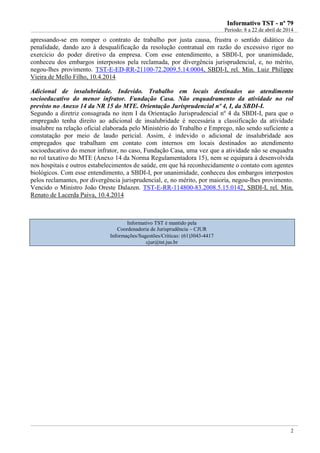 IInnffoorrmmaattiivvoo TTSSTT -- nnºº 7799
Período: 8 a 22 de abril de 2014
2
apressando-se em romper o contrato de trabalho por justa causa, frustra o sentido didático da
penalidade, dando azo à desqualificação da resolução contratual em razão do excessivo rigor no
exercício do poder diretivo da empresa. Com esse entendimento, a SBDI-I, por unanimidade,
conheceu dos embargos interpostos pela reclamada, por divergência jurisprudencial, e, no mérito,
negou-lhes provimento. TST-E-ED-RR-21100-72.2009.5.14.0004, SBDI-I, rel. Min. Luiz Philippe
Vieira de Mello Filho, 10.4.2014
Adicional de insalubridade. Indevido. Trabalho em locais destinados ao atendimento
socioeducativo do menor infrator. Fundação Casa. Não enquadramento da atividade no rol
previsto no Anexo 14 da NR 15 do MTE. Orientação Jurisprudencial nº 4, I, da SBDI-I.
Segundo a diretriz consagrada no item I da Orientação Jurisprudencial nº 4 da SBDI-I, para que o
empregado tenha direito ao adicional de insalubridade é necessária a classificação da atividade
insalubre na relação oficial elaborada pelo Ministério do Trabalho e Emprego, não sendo suficiente a
constatação por meio de laudo pericial. Assim, é indevido o adicional de insalubridade aos
empregados que trabalham em contato com internos em locais destinados ao atendimento
socioeducativo do menor infrator, no caso, Fundação Casa, uma vez que a atividade não se enquadra
no rol taxativo do MTE (Anexo 14 da Norma Regulamentadora 15), nem se equipara à desenvolvida
nos hospitais e outros estabelecimentos de saúde, em que há reconhecidamente o contato com agentes
biológicos. Com esse entendimento, a SBDI-I, por unanimidade, conheceu dos embargos interpostos
pelos reclamantes, por divergência jurisprudencial, e, no mérito, por maioria, negou-lhes provimento.
Vencido o Ministro João Oreste Dalazen. TST-E-RR-114800-83.2008.5.15.0142, SBDI-I, rel. Min.
Renato de Lacerda Paiva, 10.4.2014
Informativo TST é mantido pela
Coordenadoria de Jurisprudência – CJUR
Informações/Sugestões/Críticas: (61)3043-4417
cjur@tst.jus.br
 