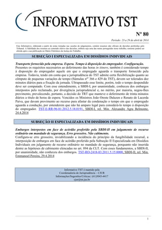 Nº 80
Período: 23 a 29 de abril de 2014
1
Este Informativo, elaborado a partir de notas tomadas nas sessões de julgamentos, contém resumos não oficiais de decisões proferidas pelo
Tribunal. A fidelidade dos resumos ao conteúdo efetivo das decisões, embora seja uma das metas perseguidas neste trabalho, somente poderá ser
aferida após a sua publicação no Diário Eletrônico da Justiça do Trabalho.
SSUUBBSSEEÇÇÃÃOO II EESSPPEECCIIAALLIIZZAADDAA EEMM DDIISSSSÍÍDDIIOOSS IINNDDIIVVIIDDUUAAIISS
Transporte fornecido pela empresa. Espera. Tempo à disposição do empregador. Configuração.
Presentes os requisitos necessários ao deferimento das horas in itinere, também é considerado tempo
à disposição do empregador aquele em que o empregado aguarda o transporte fornecido pela
empresa. Todavia, tendo em conta que a jurisprudência do TST admite certa flexibilização quanto ao
cômputo de pequenas variações de tempo (Súmulas nºs
366 e 429 do TST), devem ser tolerados dez
minutos diários para a fixação da jornada. Ultrapassado esse limite, porém, todo o tempo despendido
deve ser computado. Com esse entendimento, a SBDI-I, por unanimidade, conheceu dos embargos
interpostos pelo reclamado, por divergência jurisprudencial e, no mérito, por maioria, negou-lhes
provimento, prevalecendo, portanto, a decisão do TRT que manteve o deferimento de trinta minutos
diários a título de horas de espera. Vencidos os Ministros João Oreste Dalazen e Renato de Lacerda
Paiva, que davam provimento ao recurso para afastar da condenação o tempo em que o empregado
aguarda a condução, por entenderem que não há amparo legal para considerá-lo tempo à disposição
do empregador. TST-E-RR-96-81.2012.5.18.0191, SBDI-I, rel. Min. Alexandre Agra Belmonte,
24.4.2014
SSUUBBSSEEÇÇÃÃOO IIII EESSPPEECCIIAALLIIZZAADDAA EEMM DDIISSSSÍÍDDIIOOSS IINNDDIIVVIIDDUUAAIISS
Embargos interpostos em face de acórdão proferido pela SBDI-II em julgamento de recurso
ordinário em mandado de segurança. Erro grosseiro. Não cabimento.
Configura-se erro grosseiro, inviabilizando a incidência do princípio da fungibilidade recursal, a
interposição de embargos em face de acórdão proferido pela Subseção II Especializada em Dissídios
Individuais em julgamento de recurso ordinário no mandado de segurança, porquanto não inserida
dentre as hipóteses de cabimento elencadas no art. 894 da CLT. Com esses fundamentos, a SBDI-II,
por unanimidade, não conheceu dos embargos. TST-RO-2418-83.2011.5.15.0000, SBDI-II, rel. Min.
Emmanoel Pereira, 29.4.2014
Informativo TST é mantido pela
Coordenadoria de Jurisprudência – CJUR
Informações/Sugestões/Críticas: (61)3043-4417
cjur@tst.jus.br
 